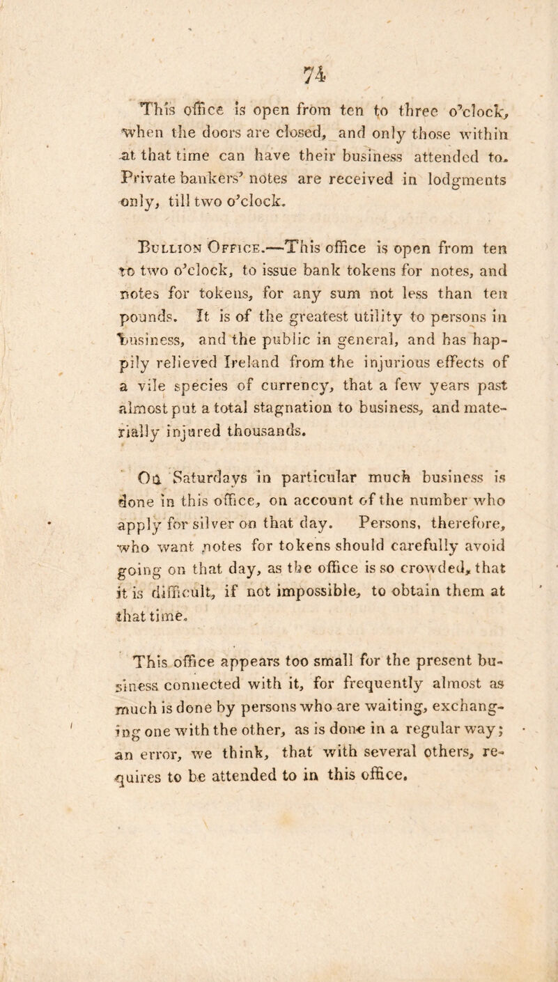 Th is office Is open from ten to three o’clock, when the doors are closed, and only those within -at that time can have their business attended to. Private bankers’ notes are received in lodgments only, till two o’clock, Bullion Office.—This office is open from ten to two o’clock, to issue bank tokens for notes, and notes for tokens, for any sum not less than ten pounds. It is of the greatest utility to persons in lousiness, and the public in general, and has hap- pily relieved Ireland from the injurious effects of a vile species of currency, that a few years past almost pat a total stagnation to business, and mate- rially injured thousands. Oa Saturdays in particular much business is done in this office, on account of the number who apply for silver on that day. Persons, therefore, who want fnotes for tokens should carefully avoid going on that day, as the office is so crowded, that it is difficult, if not impossible, to obtain them at that time. This office appears too small for the present bu- siness connected with it, for frequently almost as much is done by persons who are waiting, exchang- ing one with the other, as is done in a regular way; an error, we think, that with several others, re- quires to be attended to in this office.