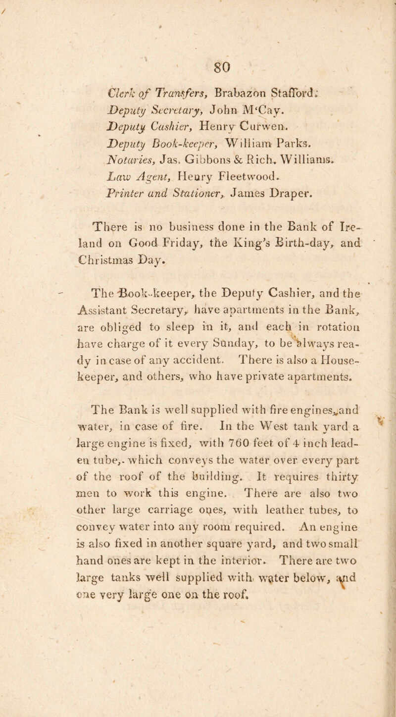 Clerk of Transfers, Brabazon Stafford; Deputy Secretary, John M‘Cay. Deputy Cashier, Henry Cur wen. Deputy Book-keeper, William Parks. Notaries, Jas. Gibbons & Rich.. Williams. Law Agent, Henry Fleetwood. Printer and Stationer,. James Draper. There is no business done in the Bank of Ire- land on Good Friday, the King's Birth-day, and Christmas Day. The Book-keeper, the Deputy Cashier, and the Assistant Secretary,, have apartments in the Bank, are obliged to sleep in it, and each in rotation have charge of it every Sunday, to be always rea- dy in case of any accident. There is also a House- keeper, and others, who have private apartments. The Bank is well supplied with fire engines^and water, in case of fire. In the West tank yard a large engine is fixed, with 760 feet of 4 inch lead- en tube,, which conveys the water over every part of the roof of the building. It requires thirty men to work this engine. There are also two other large carriage opes, with leather tubes, to convey water into any room required. An engine is also fixed in another square yard, and two small hand ones are kept in the interior. There are two large tanks well supplied with water below, cue very large one on the roof.