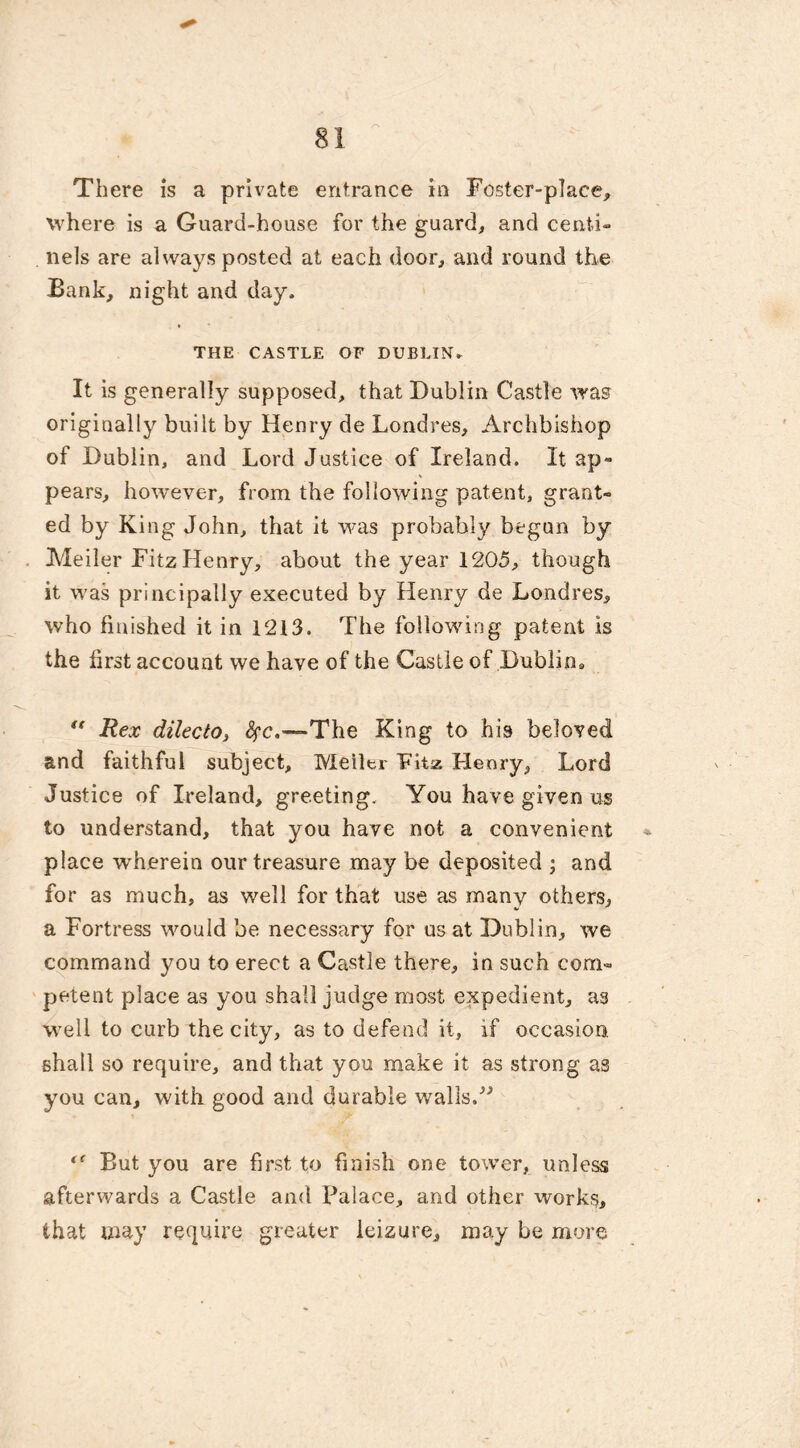 There is a private entrance in Foster-place, where is a Guard-house for the guard, and centi- nels are always posted at each door, and round the Bank, night and day. THE CASTLE OF DUBLIN. It is generally supposed, that Dublin Castle was originally built by Henry de Londres, Archbishop of Dublin, and Lord Justice of Ireland. It ap- pears, however, from the following patent, grant- ed by King John, that it was probably begun by Meiler Fitz Henry, about the year 1205, though it was principally executed by Henry de Londres, who finished it in 1213. The following patent is the firstaccount we have of the Castle of Dublin* “ Rex dilecto, fyc.—The King to his beloved and faithful subject, Meiler Fitz Henry, Lord Justice of Ireland, greeting. You have given us to understand, that you have not a convenient place w'herein our treasure may be deposited ; and for as much, as well for that use as many others, a Fortress would be necessary for us at Dublin, we command you to erect a Castle there, in such com- petent place as you shall judge most expedient, as well to curb the city, as to defend it, if occasion, shall so require, and that you make it as strong as you can, with good and durable walls.” But you are first to finish one tower, unless afterwards a Castle and Palace, and other works, that may require greater ieizure, may be more