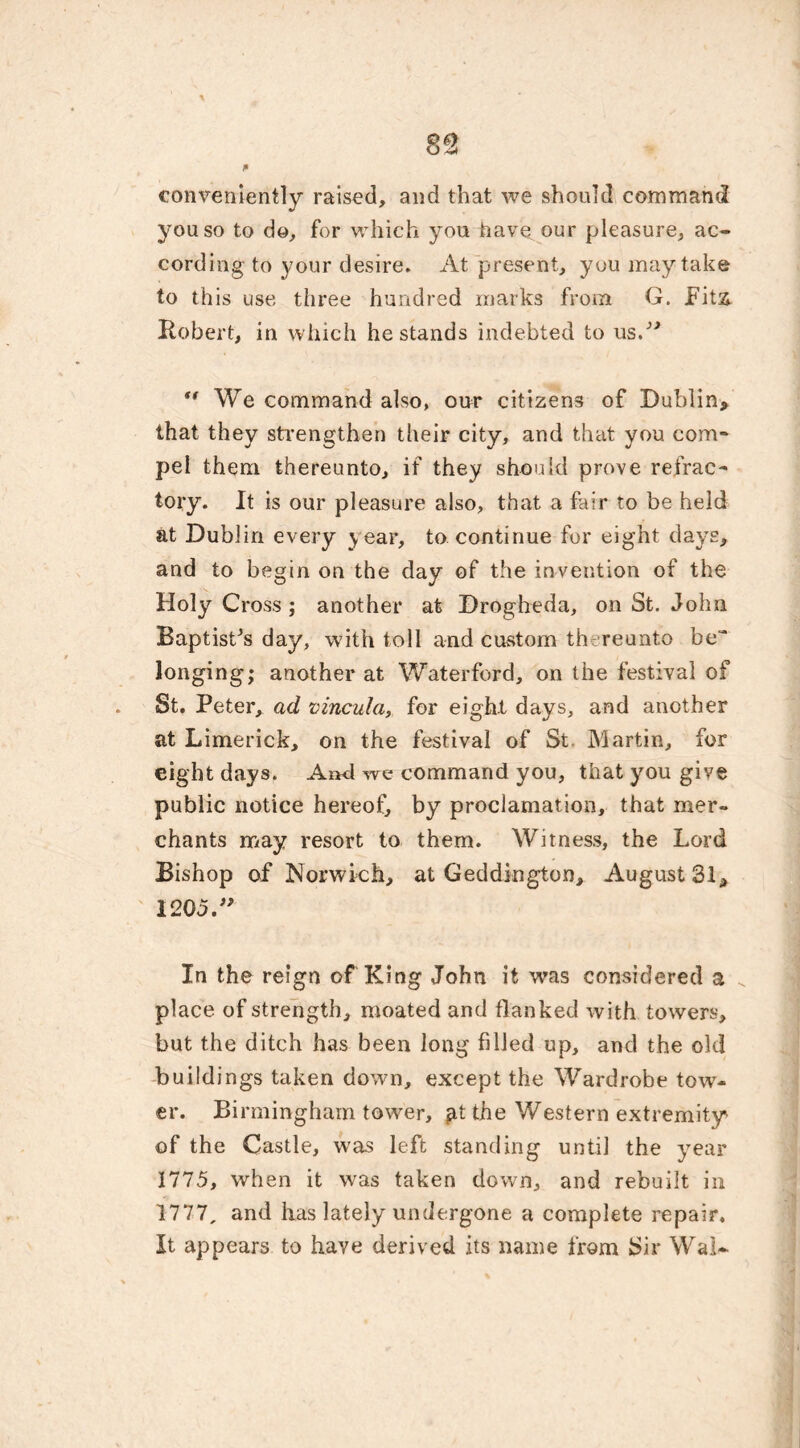 * conveniently raised, and that we should command you so to do, for which you have our pleasure, ac- cording to your desire. At present, you may take to this use three hundred marks from G. Fitz. Robert, in which he stands indebted to us.”  We command also, our citizens of Dublin, that they strengthen their city, and that you com- pel them thereunto, if they should prove refrac- tory. It is our pleasure also, that a fair to be held at Dublin every year, to continue for eight days, and to begin on the day of the invention of the Holy Cross; another at Drogheda, on St. John Baptistes day, with toll and custom thereunto be~ longing; another at Waterford, on the festival of St. Peter, ad vincula, for eight days, and another at Limerick, on the festival of St. Martin, for eight days. And we command you, that you give public notice hereof, by proclamation, that mer- chants may resort to them. Witness, the Lord Bishop of Norwich, at Geddington, August 31, 1205.” In the reign of King John it was considered a place of strength, moated and flanked with towers, but the ditch has been long filled up, and the old buildings taken down, except the Wardrobe tow- er. Birmingham tower, fit the Western extremity of the Castle, was left standing until the year 1775, when it was taken down, and rebuilt in 1777, and has lately undergone a complete repair. It appears to have derived its name from Sir Wal-