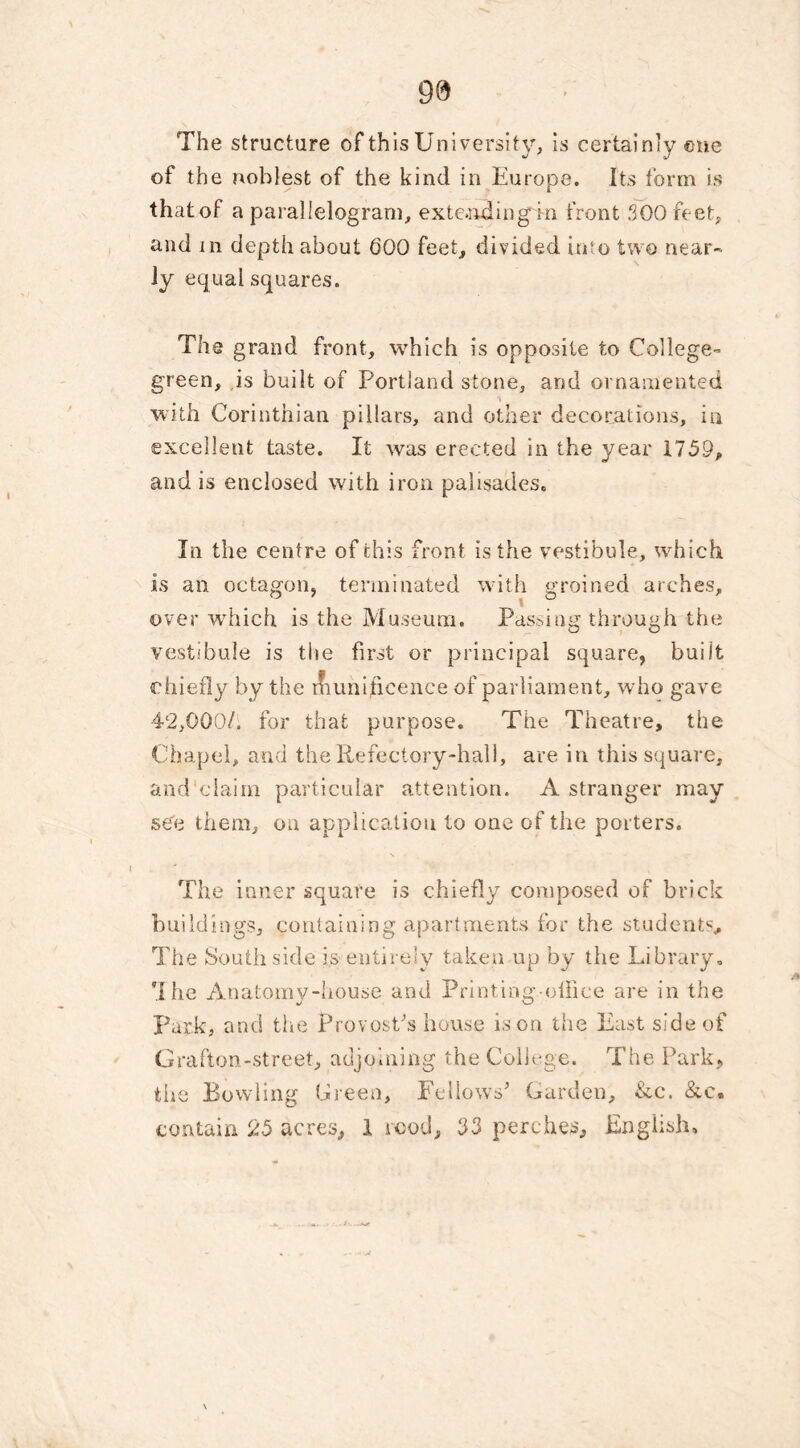 The structure of this University, is certainly one of the noblest of the kind in Europe. Its form is that of a parallelogram, extending in front 300 feet, and in depth about 600 feet, divided into two near- ly equal squares. The grand front, which is opposite to College- green, is built of Portland stone, and ornamented with Corinthian pillars, and other decorations, in excellent taste. It was erected in the year 1759, and is enclosed with iron palisades. In the centre of this front is the vestibule, wh ich is an octagon, terminated with groined arches, over which is the Museum. Passing through the vestibule is the first or principal square, built chiefly by the rfiuni,licence of parliament, who gave 42,000/. for that purpose. The Theatre, the Chapel, and the Refectory-hall, are in this square, and claim particular attention. A stranger may see them, on application to one of the porters. The inner square is chiefly composed of brick buildings, containing apartments for the students. The South side is. entirely taken up by the Library. The Anatomy-house and Printing-office are in the Park, and the Provost's house is on the East side of Grafton-street, adjoining the College. The Park, the Bowling Green, Fellows' Garden, &c. &c« contain 25 acres, I rood, 33 perches, English,