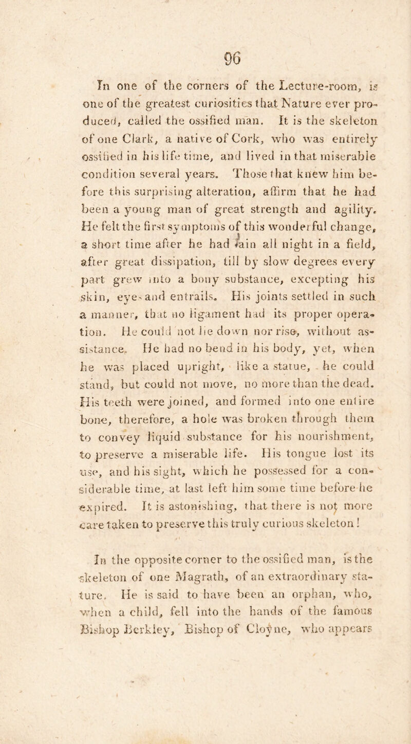 In one of the corners of the Lecture-room, is one of the greatest curiosities that Nature ever pro- duced, called the ossified man. It is the skeleton of one Clark, a native of Cork, who was entirely ossified in his life time, and lived in that miserable condition several years. Those that knew him be- fore this surprising alteration, affirm that he had been a young man of great strength and agility,. He felt the first symptoms of this wondei ful change, a short time after he had iain all night in a field, after great dissipation, till by slow degrees every part grew into a bony substance, excepting his skin, eye'and entrails* His joints settled in such a manner, that no ligament had its proper opera® tion. He could not lie down nor rise-, without as- sistance, He had no bend in his body, yet, when be was placed upright, like a statue, he could stand, but could not move, no more than the dead. His teeth were joined, and formed into one entire bone, therefore, a hole was broken through them to convey liquid substance for his nourishment, to preserve a miserable life. His tongue lost its use, and his sight, which he possessed for a con- siderable time, at last left him some time before he expired. It is astonishing, that there is noj more care taken to preserve this truly curious skeleton! In the opposite corner to the ossified man, is the •skeleton of one Magrath, of an extraordinary sta- ture. He is said to have been an orphan, who, when a child, fell into the hands of the famous Bishop Berkley, Bishop of Clo^ne, who appears