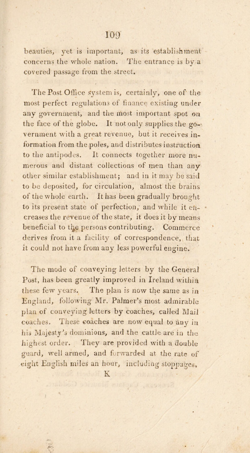 beauties, yet is important, as its establishment concerns the whole nation. The entrance is by a covered passage from the street. The Post Office system is, certainly, one of the most perfect regulations of finance existing under any government, and the most important spot on the face of the globe. It not only supplies the go-> vernment with a great revenue, but it receives in- formation from the poles, and distributes instruction to the antipodes. It connects together more nu- merous and distant collections of men than any other similar establishment; and in it may be said to be deposited, for circulation, almost the brains of the whole earth. It has been gradually brought to its present state of perfection,' and while it eii- creases the revenue of the state, it does it by means beneficial to ti^e persons contributing. Commerce derives from it a facility of correspondence, that it could not have from any less powerful engine. The mode of conveying letters by the General Post, has been greatly improved in Ireland within these few years. The plan is now the same as in England, following Mr. Palmer’s most admirable plan of conveying letters by coaches, called Mail coaches. These coaches are now equal to an\^ in his Majesty’s dominions, and the cattle are in the highest order. They are provided with a double guard, well armed, and forwarded at the rate of eight English miles an hour, including stoppages, K •a- t