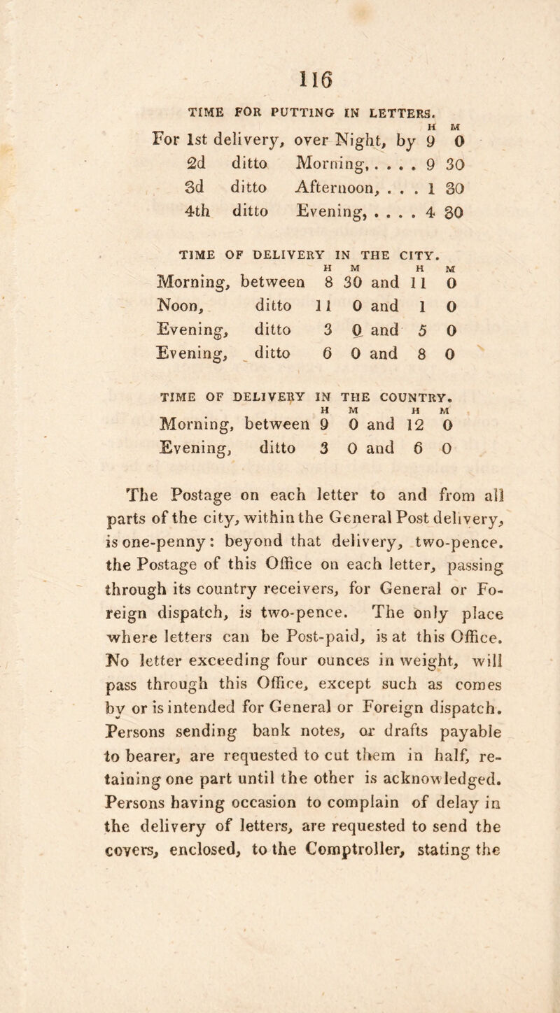 TIME FOR PUTTING IN LETTERS. H M For 1st delivery, over Night, by 9 0 2d ditto Morning, . . . . 9 30 3d ditto Afternoon, . . . 1 30 4th ditto Evening, . . . . 4 30 TIME OF DELIVERY IN THE CITY. H M H M Morning, between 8 30 and 11 0 Noon, ditto 11 0 and 1 0 Evening, ditto 3 d and 5 0 Evening, ditto 6 0 and 8 0 TIME OF DELIVERY IN H THE COUNTRY. M H M Morning, between 9 0 and 12 0 Evening, ditto 3 0 and 6 0 The Postage on each letter to and from all parts of the city, within the General Post delivery, is one-penny: beyond that delivery, two-pence, the Postage of this Office on each letter, passing through its country receivers, for General or Fo- reign dispatch, is two-pence. The only place where letters can be Post-paid, is at this Office. No letter exceeding four ounces in weight, will pass through this Office, except such as comes bv or is intended for General or Foreign dispatch. Persons sending bank notes, or drafts payable to bearer, are requested to cut them in half, re- tainingone part until the other is acknowledged. Persons having occasion to complain of delay in the delivery of letters, are requested to send the covers, enclosed, to the Comptroller, stating the