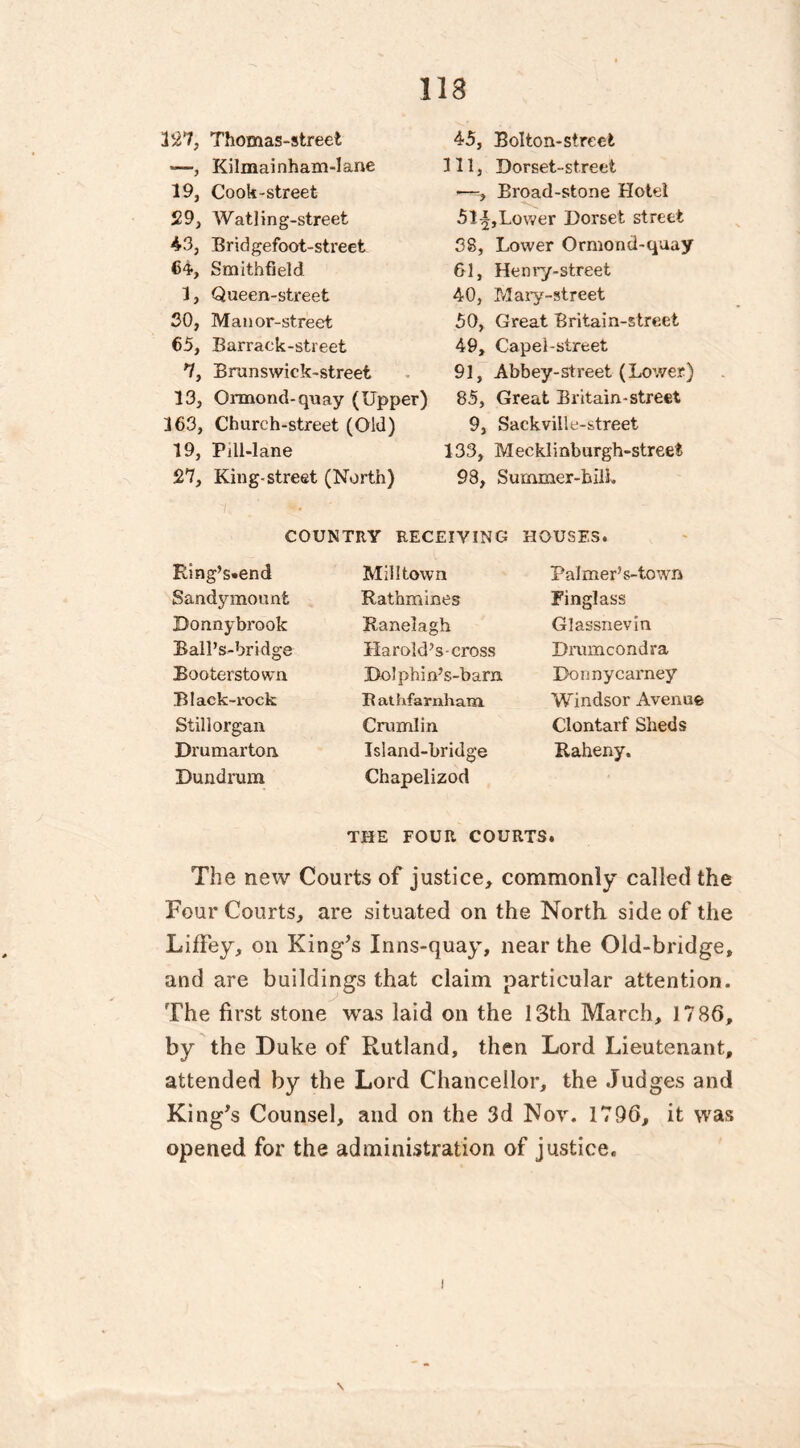 327, Thomas-street *—, Kilmainham-lane 19, Cook-street 529, Watling-streefc 43, Bridgefoot-street 64, Smithfield 1, Queen-street 30, Manor-street 65, Barrack-street 7, Brunswiek-street 13, Ormond-quay (Upper) 163, Church-street (Old) 19, Pdl-lane 27, King-street (North) 45, Bolton-street 111, Dorset-st.reet —, Broad-stone Hotel 5li,Lovver Dorset street 38, Lower Ormond-quay 61, Henry-street 40, Mary-street 50, Great Britain-street 49, Capel-street 91, Abbey-street (Lower) 85, Great Britain-street 9, Sackville-street 133, Mecklinburgh-street 98, Summer-bill. COUNTRY RECEIVING HOUSES. Ring’s-end Sandymount Donnybrook Ball’s-bridge Bootersto wa Black-rock Still organ Drumarton Dundrum Mill town Rathmines Ranelagh Harold’s-cross JDolphin’s-bam Bathfarnham Crumlin Island-bridge Chapelizod Palmer’s-town Finglass Glassnevin Drumcondra Donnycarney Windsor Avenue Clontarf Sheds Raheny. THE FOUR COURTS. The new Courts of justice, commonly called the Four Courts, are situated on the North side of the LifFey, on King’s Inns-quay, near the Old-bridge, and are buildings that claim particular attention. The first stone was laid on the 13th March, 1786, by the Duke of Rutland, then Lord Lieutenant, attended by the Lord Chancellor, the Judges and King’s Counsel, and on the 3d Nor. 1796, it was opened for the administration of justice.