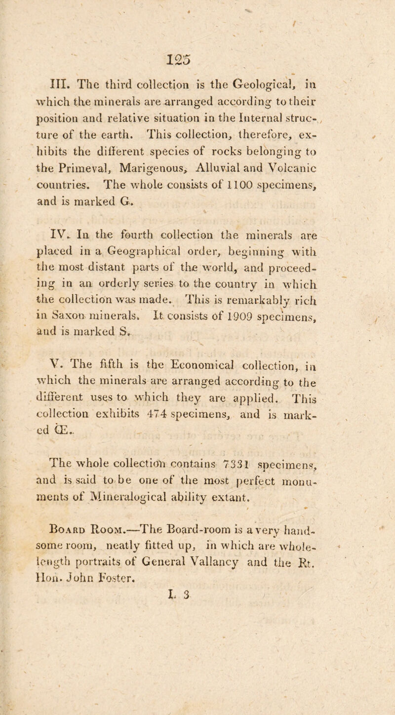 ( 125 III. The third collection is the Geological, in which the minerals are arranged according to their position and relative situation in the Internal struc- ture of the earth. This collection, therefore, ex- hibits the diderent species of rocks belonging to the Primeval, Marigenous, Alluvial and Volcanic countries. The whole consists of 1100 specimens, and is marked G. IV. In the fourth collection the minerals are placed in a Geographical order, beginning with the most distant parts of the world, and proceed- ing in an orderly series to the country in which the collection was made. This is remarkably rich in Saxon minerals. It consists of 1909 specimens, and is marked S. V. The fifth is the Economical collection, in which the minerals are arranged according to the different uses to which they are applied. This collection exhibits 474 specimens, and is mark- ed (E.. The whole collection contains 7331 specimens, and is said to be one of the most perfect monu- ments of Mineralogical ability extant. ' f t * Board Room.—The Board-room is a very hand- some room, neatly fitted up, in which are whole- length portraits of General Valiancy and the Rt. Hon. John Foster. t 3