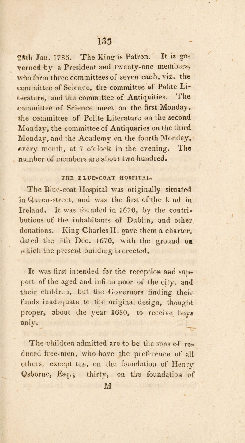 2Sth Jan. 1786. The King is Patron. It is go- verned by a President and twenty-one members, who form three committees of seven each, viz. the committee of Science, the committee of Polite Li- terature, and the committee of Antiquities. The committee of Science meet on the first Monday* the committee of Polite Literature on the second Monday, the committee of Antiquaries on the third Monday, and the Academy on the fourth Monday, every month, at 7 o'clock in the evening. The number of members are about two hundred. THE BLUE-COAT HOSPITAL. The Blue-coat Hospital was originally situated in Queen-street, and was the first of the kind in. Ireland. It was founded in 1670, by the contri- butions of the inhabitants of Dublin, and other donations. King Charles II. gave them a charter, dated the 5 th Dec. 1670, with the ground om which the present building is erected. It was first intended for the reception and sup- port of the aged and infirm poor of the city, and their children, but the Governors finding their funds inadequate to the original design, thought proper, about the year 1680, to receive boys only. The children admitted are to be the sons of re- duced free-men, who have the preference of all others, except ten, on the foundation of Henrv Osborne, Esq.$ thirty, on the foundation of M