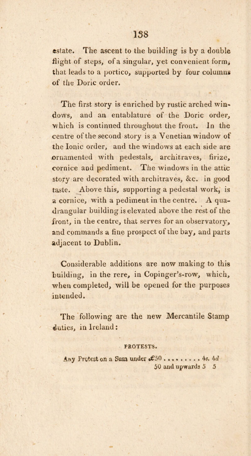 estate. The ascent to the building is by a double flight of steps, of a singular, yet convenient form, that leads to a portico, supported by four columns of the Done order. The first story is enriched by rustic arched win- flows, and an entablature of the Doric order, >vhich is continued throughout the front. In the centre of the second story is a Venetian window of the Ionic order, and the windows at each side are ornamented with pedestals, architraves, firize, cornice and pediment. The windows in the attic story are decorated with architraves, &c. in good taste. Above this, supporting a pedestal work, is a cornice, with a pediment in the centre. A qua- drangular building is elevated above the rest of the front, in the centre, that serves for an observatory, and commands a fine prospect of the bay, and parts adjacent to Dublin. Considerable additions are now making to this building, in the rere, in CopingerVrow, which, when completed, will be opened for the purposes intended. The following are the new Mercantile Stamp duties, in Ireland: PROTESTS. Any Protest on a Sum under «£50 4j. 4d 50 and upwards 5 5