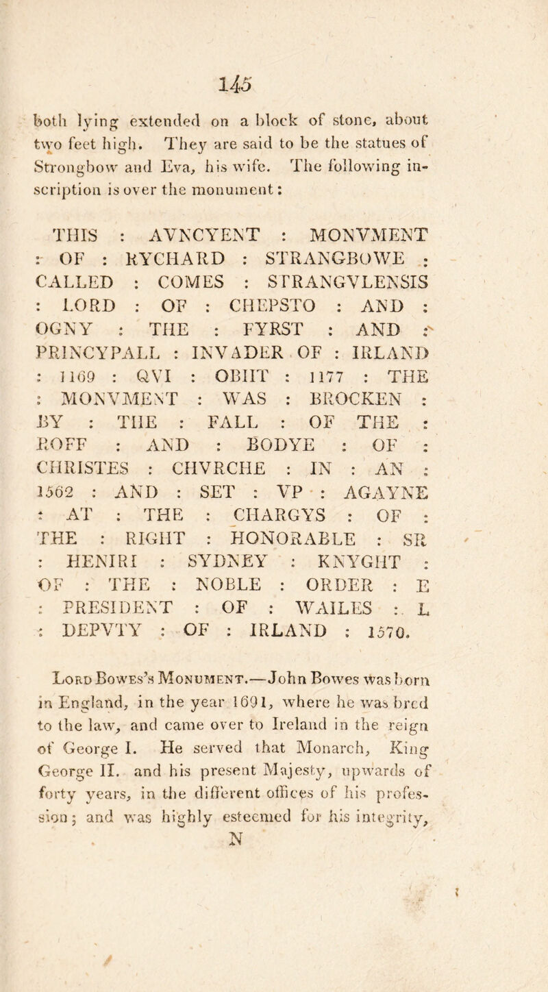 both 1 vringt extended on a block of stone, about */ t? two feet high. They are said to be the statues of Strongbow and Eva, his wife. The following in- scription is over the monument: THIS : AVNCYENT : MONVMENT : OF : RYCHARD : STRANGBOWE : CALLED : COMES : STRANGVLENSIS : LORD : OF : CHEPSTO : AND : OGNY : THE : FYRST : AND PRINCYPALL : INVADER OF : IRLAND : 1169 : QVI : OBIIT : 1177 : THE : MONVMENT : WAS : BROCKEN : BY : THE : FALL : OF THE : ROFF : AND : BODYE : OF : CHRISTES : CHVRCHE : IN : AN : 1562 : AND : SET : VP : AGAYNE t AT : THE : CHARGYS : OF : THE : RIGHT : HONORABLE : SR : HENIRI : SYDNEY : KNYGHT : OF : THE : NOBLE : ORDER : E : PRESIDENT : OF : WAILES : L : DEPVTY : OF : IRLAND : 1570. LordBowes’s Monument.—John Bowes was born in England, in the year 1691, where he was bred to the law, and came over to Ireland in the reign of George I. He served that Monarch, King George II. and his present Majesty, upwards of forty years, in the different offices of his profes- sion; and was highly esteemed for his integrity, N