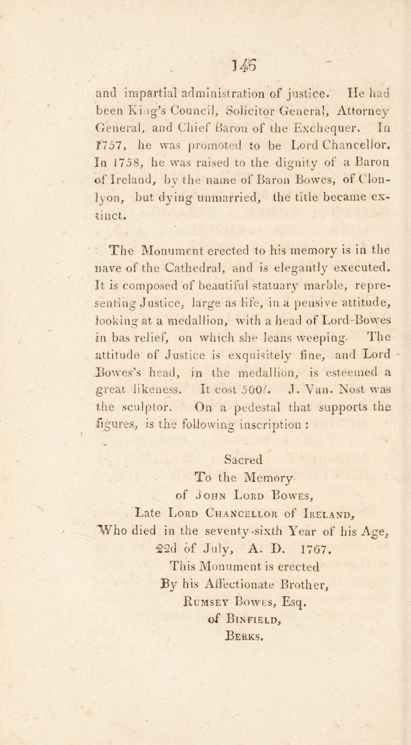 US and impartial administration of justice. He had been King’s Council, Solicitor General, Attorney General, and Chief Baron of the Exchequer. In 1757, he was promoted to be Lord Chancellor. In 1758, he was raised to the dignity of a Baron of Ireland, by the name of Baron Bowes, of Clon- ]yon, but dying unmarried, the title became ex- tinct. The Monument erected to his memory is in the nave of the Cathedral, and is elegantly executed. It is composed of beautiful statuary marble, repre- senting Justice, large as life, in a pensive attitude, looking at a medallion, with a head of Lord Bowes in bas relief, on which she leans weeping. The attitude of Justice is exquisitely fine, and Lord - Howes’s head, in the medallion, is esteemed a great likeness. It cost 500L J. Van. iNost was the sculptor. On a pedestal that supports the figures, is the following inscription : Sacred To the Memory of John Lord Bowes, Late Lord Chancellor of Ireland, Who died in the seventy-sixth Year of his Age, 22d of July, A. I). 1707. This Monument is erected By h is Affectionate Brother, Rumsey Bowes, Esq. of Binfield, Berks.