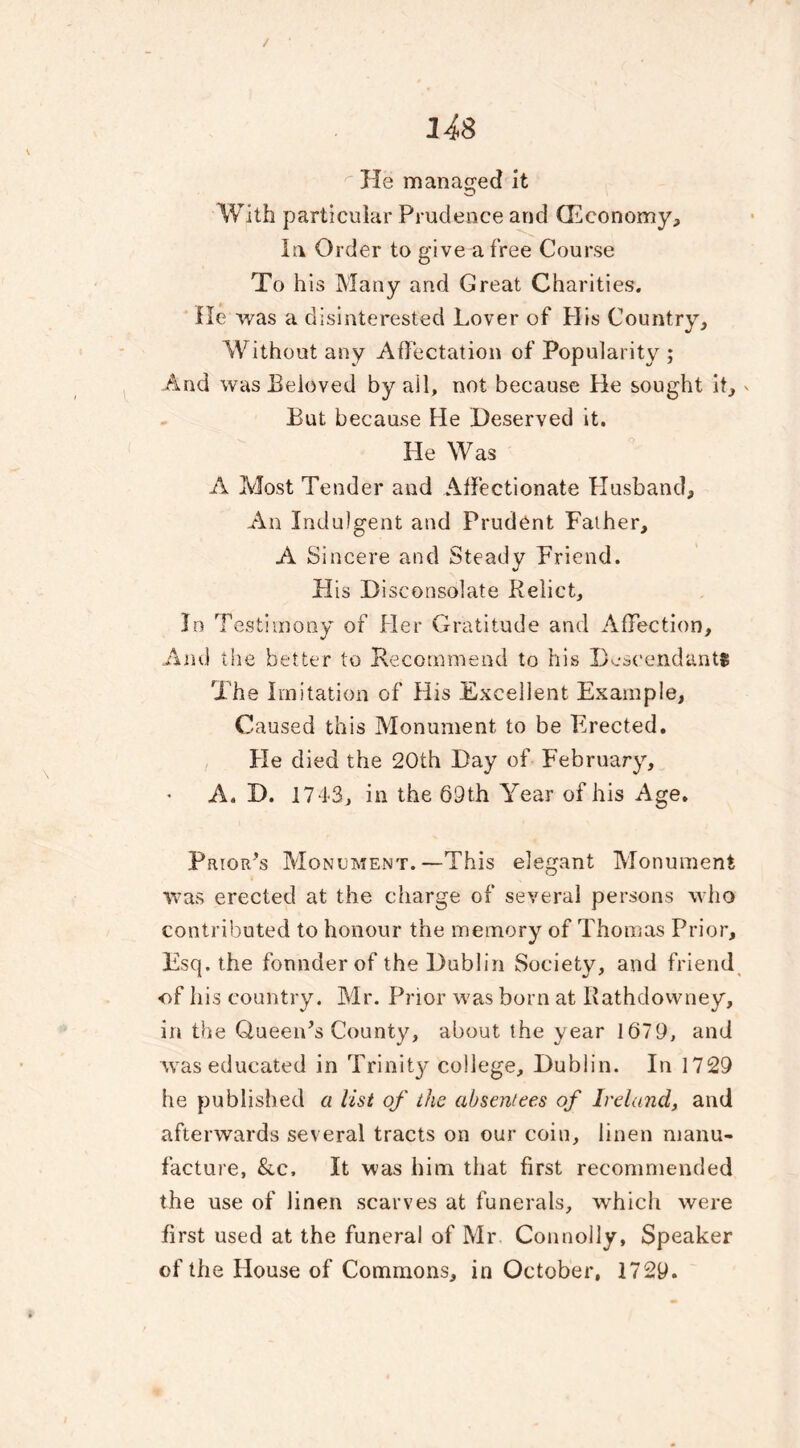 14$ He managed it With particular Prudence and (Economy, la Order to give a free Course To his Many and Great Charities. He was a disinterested Lover of His Country, Without any Affectation of Popularity ; And was Beloved by all, not because tie sought it, - But because He Deserved it. He Was A Most Tender and Affectionate Husband, An Indulgent and Prudent Father, A Sincere and Steady Friend. His Disconsolate Relict, In Testimony of Her Gratitude and Affection, And the better to Recommend to his Descendants T he Imitation of His Excellent Example, Caused this Monument to be Erected. He died the 20th Day of February, A. D. 1743, in the 69th Year of his Age. Prior’s Monument.—This elegant Monument was erected at the charge of several persons who contributed to honour the memory of Thomas Prior, Esq. the founder of the Dublin Society, and friend •of his country. Mr. Prior was born at Rathdowney, in the GueenT County, about the year 1679, and was educated in Trinity college, Dublin. In 1729 he published a list of the absentees of Ireland, and afterwards several tracts on our coin, linen manu- facture, &c. It was him that first recommended the use of linen scarves at funerals, which were first used at the funeral of Mr Connolly, Speaker of the House of Commons, in October, 1729.