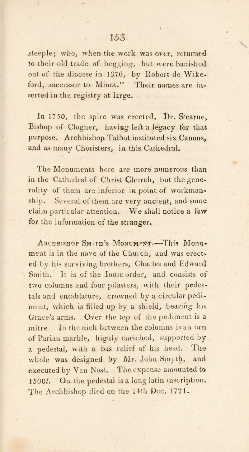 steeple; who, when the work w7as over, returned to their old trade of begging, but were banished out of the diocese in 137(3, by Robert de Wike- ford, successor to Minot.” Their names are in- serted in the registry at large. In 1750, the spire w7as erected, l)r. Stearne, Bishop of Clogher, having left a legacy for that purpose. Archbishop Talbot instituted six Canons, and as many Choristers, in this Cathedral. The Monuments here are more numerous than in the Cathedral of Christ Church, but the gene- rality of them are inferior in point of workman- ship. Several of them are very ancient, and some claim particular attention. We shall notice a few for the information cf the stranger. Archbishop Smith’s Monument.—This Monu- ment is in the nave of the Church, and was erect- ed by his surviving brothers, Charles and Edward Smith. It is of the Ionic order, and consists of two columns and four pilasters, with their pedes- tals and entablature, crowned by a circular pedi- ment, which is filled up by a shield, bearing his Grace’s arms. Over the top of the pediment is a mitre In the nich between the columns is an urn. of Parian marble, highly enriched, supported by a pedestal, with a bas relief of his head. The whole was designed by Mr. John Smyth, and executed by Van Nost. The expense amounted to 1500/. On the pedestal is a long latin inscription* The Archbishop died on the 14th Dec. 1771.