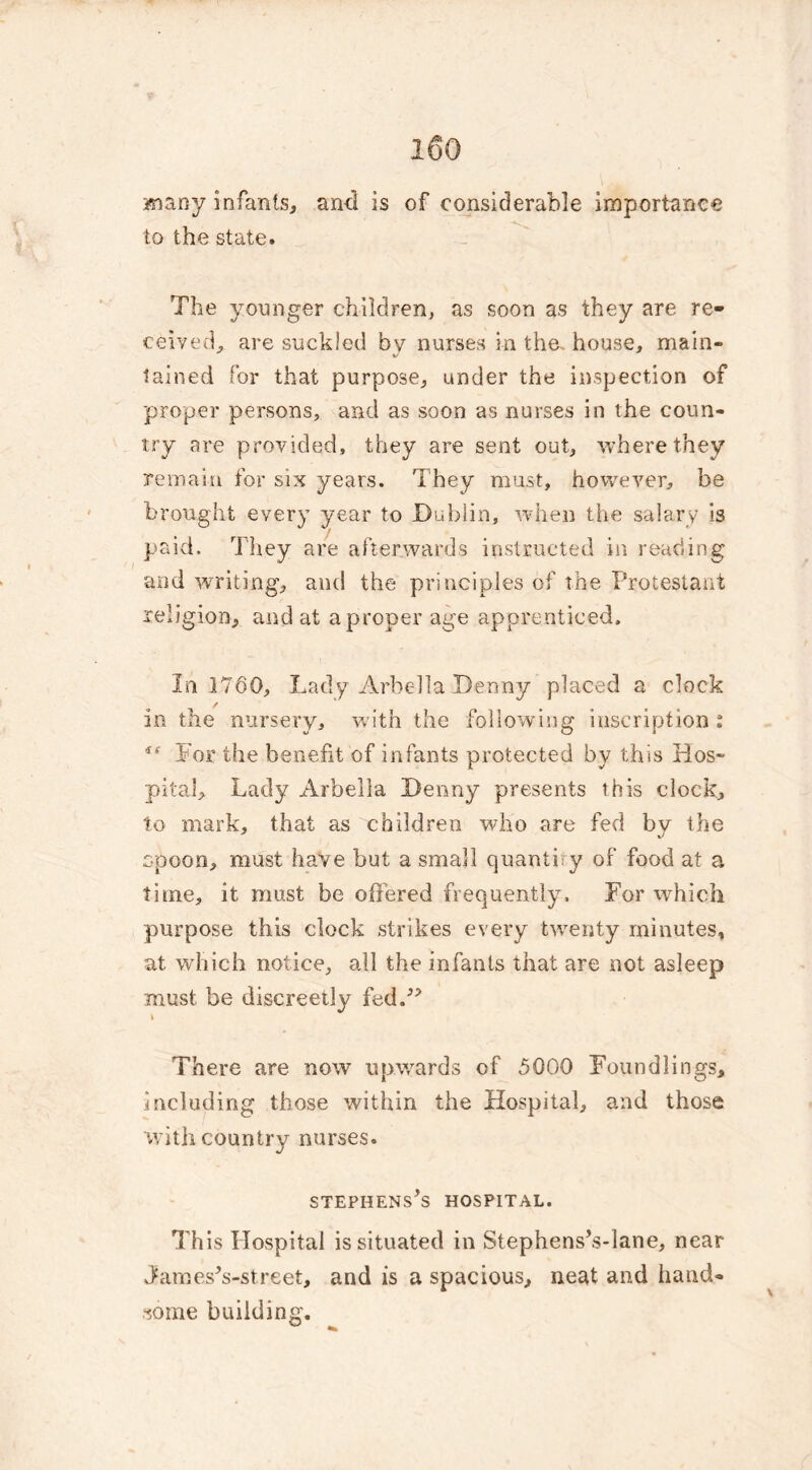 many infants, ami is of considerable importance to the state. The younger children, as soon as they are re- ceived, are suckled by nurses in the- house, main- */ tained for that purpose, under the inspection of proper persons, and as soon as nurses in the coun- try are provided, they are sent out, where they remain for six years. They must, however, be brought every year to Dublin, when the salary is paid. They are afterwards instructed in reading and waiting, and the principles of the Protestant religion, and at a proper age apprenticed. In 1760, Lady Arbella Denny placed a clock / in the nursery, with the following inscription : *e For the benefit of infants protected by this Hos- pital, Lady Arbella Denny presents this clock, to mark, that as children who are fed by the spoon, must have but a small quantify of food at a time, it must be offered frequently. For which purpose this clock strikes every twenty minutes, at which notice, all the infants that are not asleep must be discreetly fed.” I There are now upwards of 5000 Foundlings, including those within the Hospital, and those with country nurses. STEPHENSES HOSPITAL. This Hospital is situated in Stephens’s-lane, near JamesVstreet, and is a spacious, neat and hand- some building.