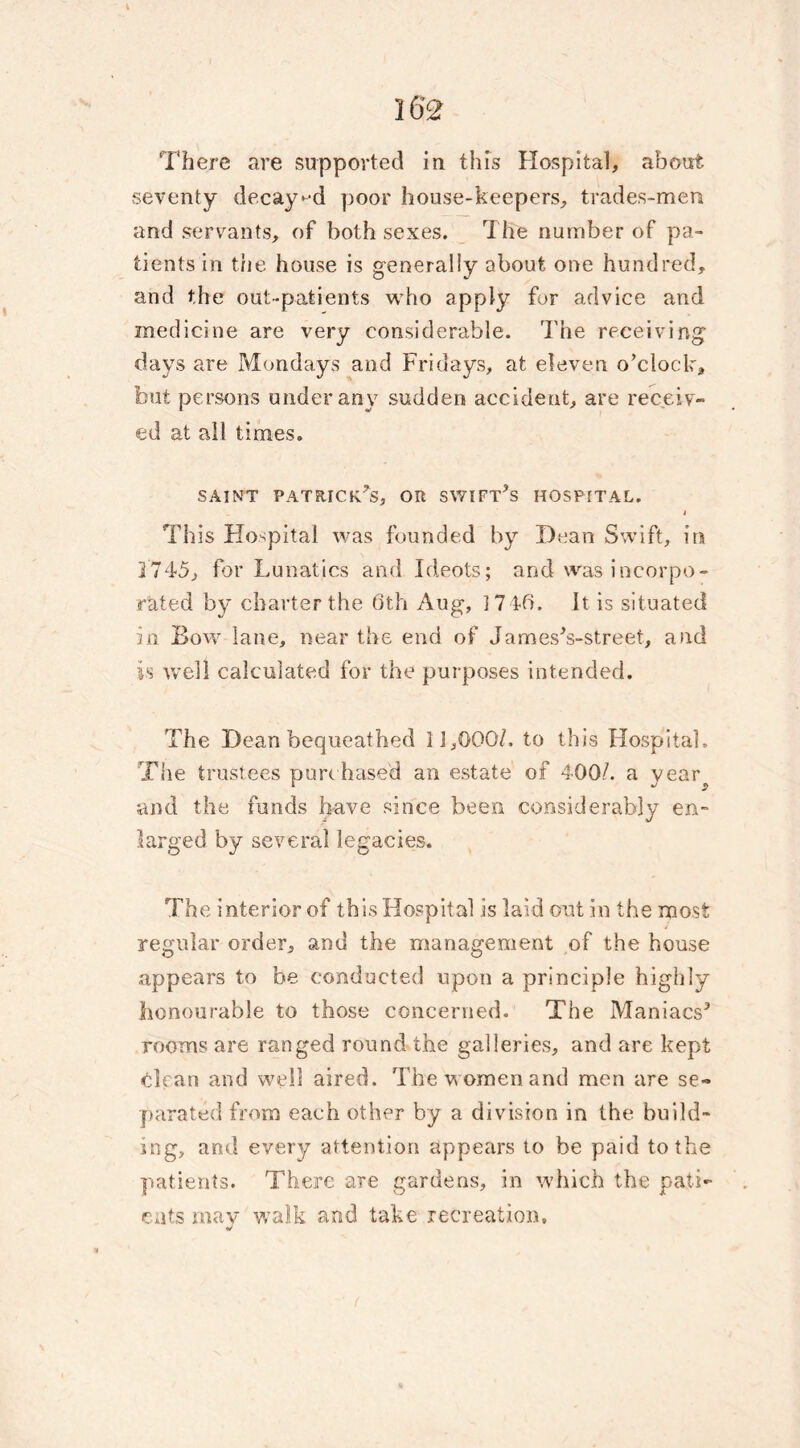 There are supported iu this Hospital, about seventy decayed poor house-keepers, trades-men and servants, of both sexes. The number of pa- tients in the house is generally about one hundred, and the out-patients who apply for advice and medicine are very considerable. The receiving days are Mondays and Fridays, at eleven o’clock, but persons under any sudden accident, are receiv- ed at all times. saint Patrick’s, or swift’s hospital. j This Hospital was founded by Dean Swift, in 2 745, for Lunatics and Ideots; and was incorpo- rated by charter the 6th Aug, 1746. It is situated in Bow lane, near the end of James’s-street, and is well calculated for the purposes intended. The Dean bequeathed 11,000/. to this Hospital. The trustees purchased an estate of 400/. a yeai\ and the funds have since been considerably en- larged by several legacies. The interior of this Hospital is laid out in the most regular order, and the management of the house appears to be conducted upon a principle highly honourable to those concerned. The Maniacs’ rooms are ranged round the galleries, and are kept clean and well aired. The women and men are se- parated from each other by a division in the build- ing, and every attention appears to be paid to the patients. There are gardens, in which the pati- ents may walk and take recreation.