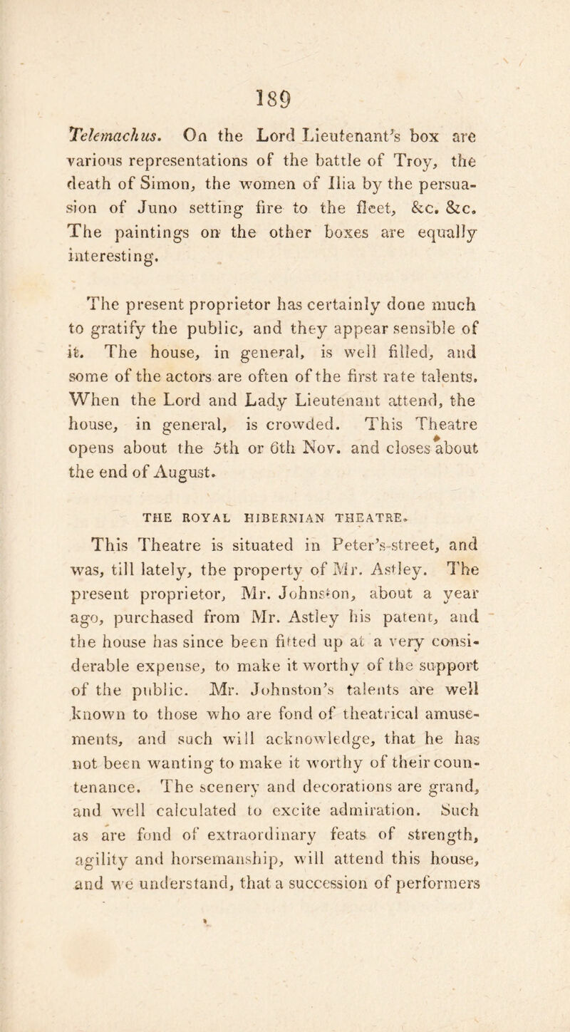 'TeUrnachus. On the Lord Lieutenant’s box are various representations of the battle of Troy, the death of Simon, the women of Ilia by the persua- sion of Juno setting fire to the fleet, &c. &c. The paintings on the other boxes are equally interesting. The present proprietor has certainly done much, to gratify the public, and they appear sensible of it. The house, in general, is well filled, and some of the actors are often of the first rate talents. When the Lord and Lady Lieutenant attend, the house, in general, is crowded. This Theatre opens about the 5th or Gth Nov. and closes about the end of August. THE ROYAL HIBERNIAN THEATRE* This Theatre is situated in Peter’s street, and was, till lately, the property of Mr. Astley. The present proprietor, Mr. Johnston, about a year ago, purchased from Mr. Astley his patent, and the house has since been fitted up at a very consi- derable expense, to make it worthy of the support of the public. Mr. Johnston’s talents are well known to those who are fond of theatrical amuse- ments, and such will acknowledge, that he has not been wanting to make it worthy of their coun- tenance. The scenery and decorations are grand, and well calculated to excite admiration. Such as are fond of extraordinary feats of strength, agility and horsemanship, will attend this house, and we understand, that a succession of performers