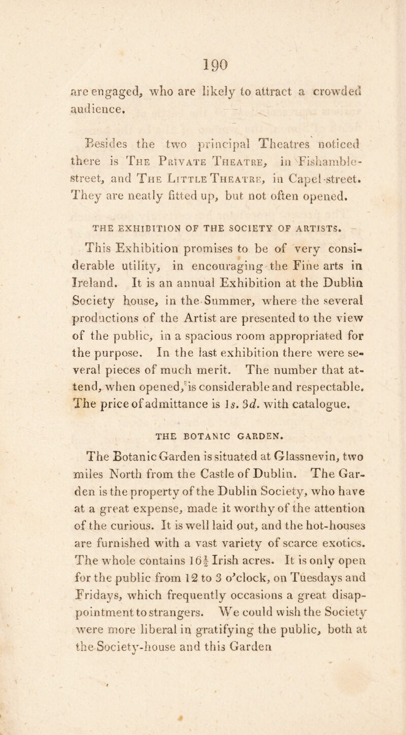 are engaged, who are likely to attract a crowded audience. Besides the two principal Theatres noticed there is The Private Theatre, in Fishamble- street, and The Little Theatre, in Capel-street. They are neatly fitted up, but not often opened. THE EXHIBITION OF THE SOCIETY OF ARTISTS. This Exhibition promises to be of very consi- derable utility, in encouraging the Fine arts in Ireland. It is an annual Exhibition at the Dublin Society house, in the Summer, where the several productions of the Artist are presented to the view of the public, in a spacious room appropriated for the purpose. In the last exhibition there were se- veral pieces of much merit. The number that at- tend, when opened, is considerable and respectable. The price of admittance is Is. 3d. with catalogue. THE BOTANIC GARDEN. The Botanic Garden is situated at Glassnevin, two miles North from the Castle of Dublin. The Gar- den is the property of the Dublin Society, who have at a great expense, made it worthy of the attention of the curious. It is well laid out, and the hot-houses are furnished with a vast variety of scarce exotics. The whole contains 16£ Irish acres. It is only open for the public from 12 to 3 o'clock, on Tuesdays and Fridays, which frequently occasions a great disap- pointment to strangers. We could wish the Society were more liberal in gratifying the public, both at the Society-house and this Garden