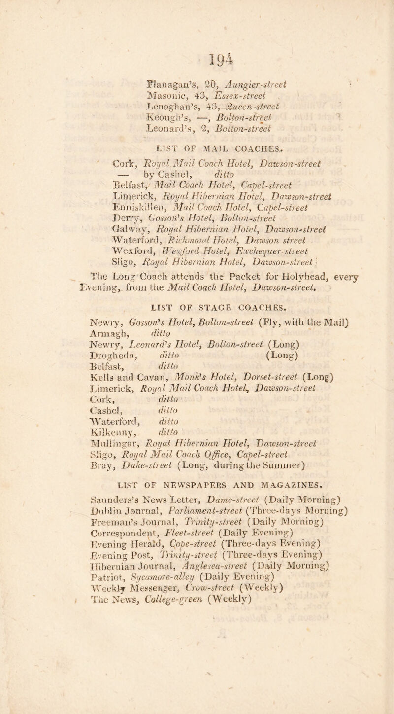 Masonic, 43, Essex-street Lenaghan’s, 43, Queen-street Keough’s, —, Bolton-street Leonard’s, 2, Bolton-street LIST OF MAIL COACHES. Cork, Royal Mail Coach Hotel, Dawson-street — by Cashel, ditto Belfast, Mail Coach Hotel, Capel-street Limerick, Royal Hibernian Hotel, Dawson-street Enniskillen, Mall Coach Hotel, Capel-street Deny, Gossan's Hotel, Bolton-street Galway, Royal Hibernian Hotel, Dawson-street Waterford, Richmond Hotel, Dawson street Wexford, Wexford Hotel, Exchequer-street Sligo, Royal Hibernian Hotel, Dawson-street The Long Coach attends the Packet for Holyhead, every Evening, from the Mail Coach Hotel, Dawson-street, LIST OF STAGE COACHES. Newiy, Gossan's Hotel, Bolton-street (Fly, with the Mail) Armagh, ditto Newry, Leonard's Hotel, Bolton-street (Long) Drogheda, ditto (Long) Belfast, ditto Kells and Cavan, Monk's Hotel, Dorset-street (Long) Limerick, Royal Mail Coach Hotels Dawson-street Cork, ditto Cashel, ditto Waterford, ditto Kilkenny, ditto Mullingar, Royal Hibernian Hotel, Dawson-street Sligo, Royal Mail Coach Office, Capel-street Bray, Duke-street (Long, daring the Summer) LIST OF NEWSPAPERS AND MAGAZINES. Saunders’s News Letter, Dame-street (Daily Morning) Dublin Journal, parliament-street (Three-days Morning) Freeman’s Journal, Trinity-street (Daily Morning) Correspondent, Fleet-street (Daily Evening) Evening Herald, Cope-street (Three-days Evening) Evening Post, Trinity-street (Three-days Evening) Hibernian Journal, Anglesea-street (Daily Morning) Patriot, Sycamore-alley (Daily Evening) Weekly Messenger, Crow-street (Weekly) The News, College-green (Weekly)