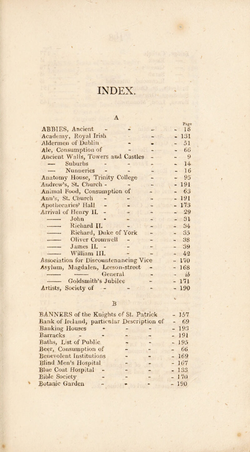 / INDEX, A ABRIES, Ancient - Academy, Royal Irish Aldermen of Dublin Ale, Consumption of Ancient Walls, Towers and Castles - —- Suburbs - — Nunneries - Anatomy House, Trinity College Andrew’s, St. Church - Animal Food, Consumption of Ann’s, St. Church - Apothecaries^ Hall - Arrival of Henry II. - John - Richard II. Richard, Duke of York • Oliver Cromwell James II. - William III. .Association for Discountenancing Vice Asylum, Magdalen, Leeson-street General Goldsmith’s Jubilee Artists, Society of - B BANNERS of the Knights of St. Patrick Bank of Ireland, particular Description of Banking Houses - Barracks - Baths, List of Public Beer, Consumption of Benevolent Institutions Blind Men’s Hospital Blue Coat Hospital - Bible Society - % Botanic Garden - - Page - 16 - 131 - 51 - 66 - 9 - 14. - 16 - 95 - 191 - 63 - 191 - 173 - 129 - 31 - 34 - 35 - 38 - 39 - 42 - 170 - 168 - ib - 171 - 190 - 157 - 69 - 193 - 191 - 195 - 66 - 169 - 167 - 133 - 170 - 190 N