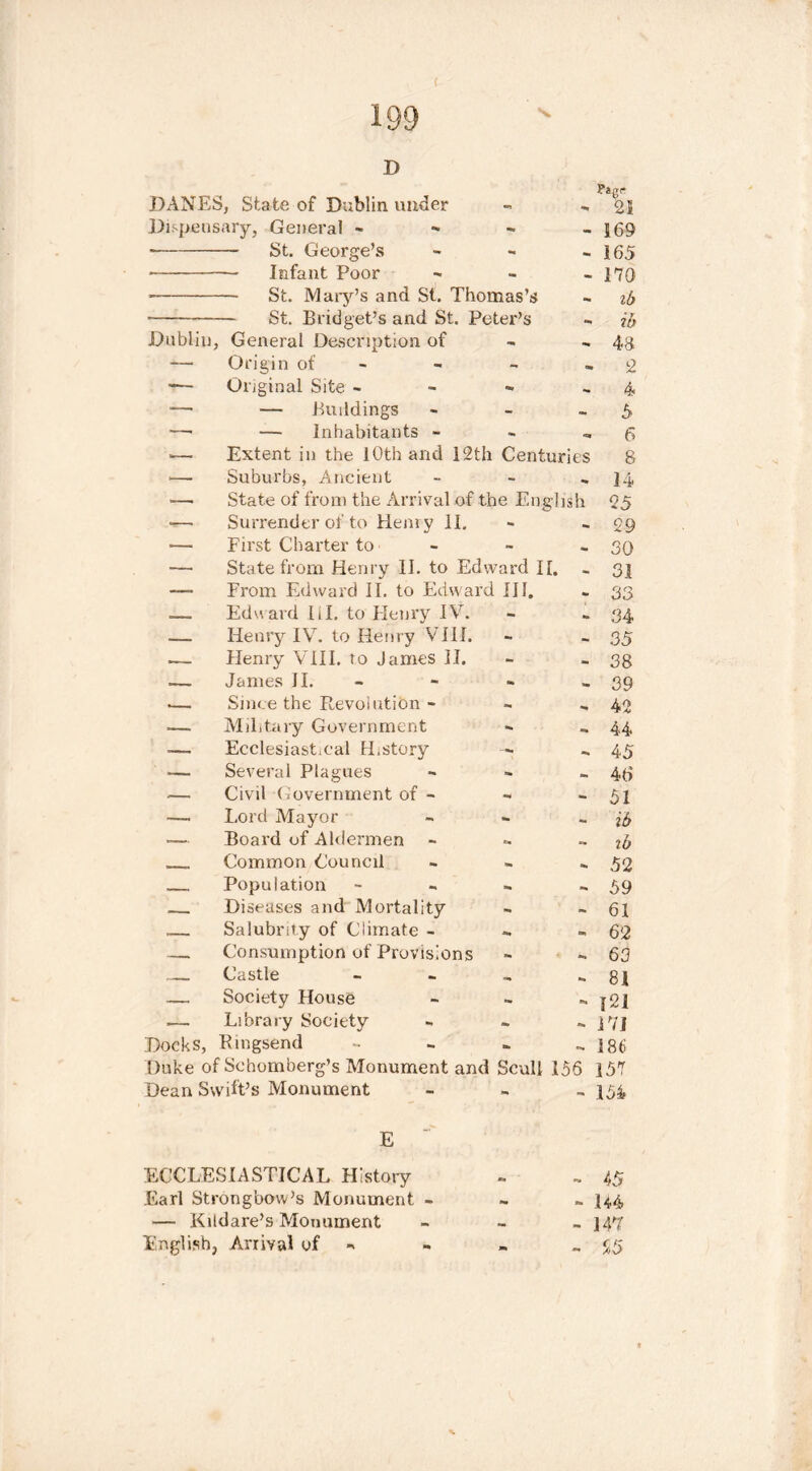 ( D DANES, State of Dublin under «•> to 21 Dispensary, General ~ to - 169 St. George’s — Infant Poor St. Mary’s and St. Thomas’s St. Bridget’s and St. Peter’s Dublin, General Description of to 165 170 ib ib 48 Origin of - «, 2 Original Site - to to 4 — — Buildings - to 5 —■ — Inhabitants - - to 6 — Extent in the 10th and 12th Centuries 8 ■— Suburbs, Ancient - to 14 —• State of from the Arrival of the English 25 •— Surrender of to Henry 11. •» to 29 — First Charter to - to 30 — State from Henry 11. to Edward II. to 31 — From Edward II. to Edward III. to 33 — Eduard III. to Henry IV. - to 34 -— Henry IV. to Henry VIII. - - 35 .— Henry VIII. to James 11. - - 38 James II. to 39 .—. Since the Revolution - - to 42 — Military Government to to 44 Eeclesiast.eal History — to 45 *— Several Plagues to to 46 Civil Government of - to to 51 —. Lord Mayor - to ib •— Board of Aldermen to to ib Common Council to to 52 Population to to 59 Diseases and Mortality to to 61 Salubrity of Climate - ■to to 62 — Consumption of Provisions » to 63 Castle to to 81 .— Society House - to 121 Library Society - to 171 Docks, Ringsend - to 186 Duke of Schomberg’s Monument and Scull 156 157 Dean Swift’s Monument - - 154 E ECCLESIASTICAL History to 45 Earl Strongbow’s Monument - to to 144 — Kildare’s Monument to 147