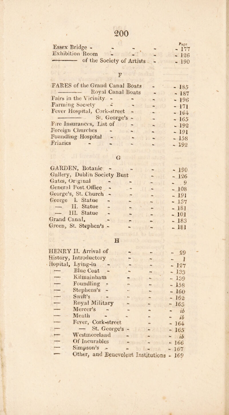 Essex Bridge - Page - 177 Exhibition Room - 126 of the Soeiety of Artists c- - 190 F FARES of the Grand Canal Boats - 185 Royal Canal Boats - 187 Fairs in the Vicinity - ** - 196 Farming Society - - - 171 Fever Hospital, Cork-street - - 164 St. George’s - t. - 165 Fire Insurances, List of - 192 Foreign Churches - 191 Foundling Hospital - 158 Friaries - •■i - 192 G GARDEN, Botanic - - ]90 Gallery, Dublin Society Bust - 126 Gates, Original 9 General Post Office - 108 George’s, St. Church - - 191 George I. Statue 6» - 137 — II, Statue - 18] III. Statue - 101 Grand Canal, - 183 Green, St. Stephen’s - - 181 H HENRY IT. Arrival of •• 529 History, Introductory - - 1 Hopital, Lying-in - - 127 — Blue Coat tm - 133 — Kilmainham % » 139 ■— Foundling - - 158 •— Stephens’s - - 160 — Swift’s * - 162 — Royal Military - - 163 ■— Mercer’s *» - if) — Meath * - ib — Fever, Cork-street - 164 — — St. George’s - - - 165 1— Westmoreland mm - ib — Of Incurables m -166 — Simpson’s - mm - 167 *— Other, and Benevolent Institutions - 169