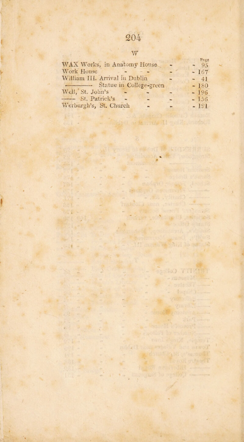 / w Page WAX Works, in Anatomy Hons©. - - 95 Work House - - - - -167 William III. Arrival in Dublin - - 41 • Statue in College-green - 180 Well, St. John’s - - - - 196 • St. Patrick’s - - - - 156 Werburgh’s, St. Church - - -191 \ I