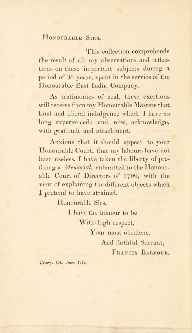 This collection comprehends the result of all my observations and reflec- tions on these important subjects during a period of 36 years, spent in the service of the Honourable East India Company. As testimonies of zeal, these exertions will receive from my Honourable Masters that kind and liberal indulgence which I have so long experienced; and, now, acknowledge, with gratitude and attachment. Anxious that it should appear to your Honourable Court, that my labours have not been useless, I have taken the liberty of pre- fixing a Manorial, submitted to the Honour- able Court of Directors of 1799, with the view of explaining the different objects which I pretend to have attained. Honourable Sirs, I have the honour to be With- high respect, Your most obedient, And faithful Servant, Francis Balfour, Forney, 15th June, 1811.