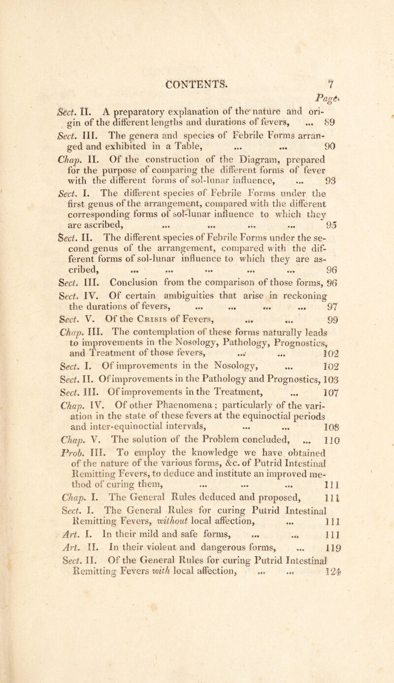 Page» Sect. II. A preparatory explanation of the nature and ori- gin of the different lengths and durations of fevers, ... 89 Sect. III. The genera and species of Febrile Forms arran- ged and exhibited in a Table, ... ... 90 Chap. II. Of the construction of the Diagram, prepared for the purpose of comparing the different forms of fever with the different forms of sol-lunar influence, ... 93 Sect. I. The different species of Febrile Forms under the first genus of the arrangement, compared with the different corresponding forms of sol-lunar influence to which they are ascribed, ... ... ... ... 95 feed. II. The different species of Febrile Forms under the se« cond genus of the arrangement, compared with the dif- ferent forms of sol-lunar influence to which they are as- cribed, ... ... ... ... ... ['36 Sect. III. Conclusion from the comparison of those forms, 96 Sect. IV. Of certain ambiguities that arise in reckoning the durations of fevers, ... ... ... ... 97 Sect. V. Of the Crisis of Fevers, ... ... 99 Chap* III. The contemplation of these forms naturally leads to improvements in the Nosology, Pathology, Prognostics, and Treatment of those fevers, ...• ... 102 Sect. I. Of improvements in the Nosology, ... 102 Sect. II. Of improvements in the Pathology and Prognostics, 103 Sect. III. Of improvements in the Treatment, ... 10*7 Chap. IV. Of other Phaenomena; particularly of the vari- ation in the state of these fevers at the equinoctial periods and inter-equinoctial intervals, ... ... 108 Chap. V. The solution of the Problem concluded, ... 110 Prob. III. To employ the knowledge we have obtained of the nature of the various forms, &c. of Putrid Intestinal Remitting Fevers, to deduce and institute an improved me- thod of curing them, ... ... ... HI Chap. I. The General Rules deduced and proposed, 111 Sect. I. The General Rules for curing Putrid Intestinal Remitting Fevers, without'local affection, ... Ill Art. I. In their mild and safe forms, ... ... Ill Art. II. In their violent and dangerous forms, ... 119 Sect. II. Of the General Rules for curing Putrid Intestinal Remitting Fevers ’with local aifection, ... ... 12F