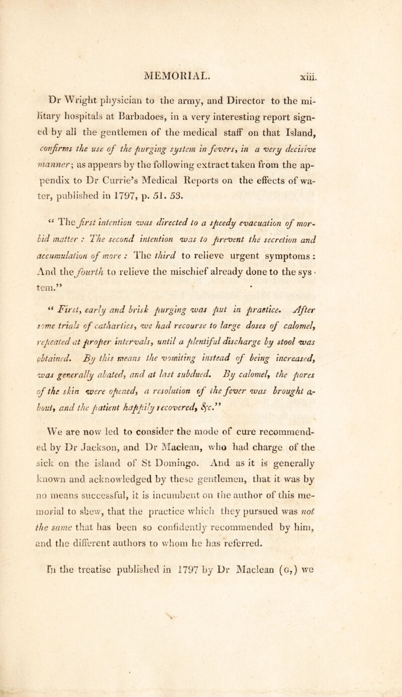 Dr Wright physician to the army, and Director to the mi- litary hospitals at Rarbadoes, in a very interesting report sign- ed by all the gentlemen of the medical staff on that Island, confrms the use of the purging system in fevers, in a very decisive ■manner; as appears by the following extract taken from the ap- pendix to Dr Currie’s Medical Reports on the effects of wa- ter, published in 1797, p. 51. 53. “ The first intention was directed to a speedy evacuation of mor- bid matter : The second intention was to prevent the secretion and accumulation of more : The third to relieve urgent symptoms : And the fourth to relieve the mischief already done to the sys i tern.” “ First, early and brisk purging was put in practice. Tlfter some trials of cathartics, we had recourse to large doses of calomel\ repeated at proper intervals, until a plentiful discharge by stool was obtained. By this means the vomiting instead of being increased, was generally abated, and at last subdued. By calomel, the pores of the skin were opened, a resolution of the fever was brought a,- bout, and the patient happily recoveredf Sfc.” We are now led to consider the mode of cure recommend- ed by Dr Jackson, and Dr Maclean, who had charge of the sick on the island of St Domingo. And as it is generally known and acknowledged by these gentlemen, that it was by no means successful, it is incumbent on the author of this me- morial to shew, that the practice which they pursued was not the same that has been so confidently recommended by him, and the different authors to whom he has referred. Fn the treatise published in 1797 by Dr Maclean (g7) we