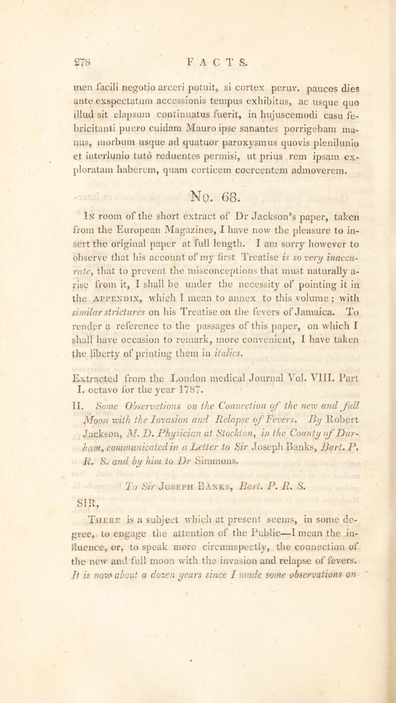 men facili negotio arceri potuit, si cortex peruv. paucos dies ante exspectatum accessionis tempus exhibitus, ac usque quo illud sit elapsum continuatus fuerit, in hujuscemodi casu fe- bricitanti puero cuidam Mauro ipse sanantes porrigebam ma- ims, morbum usque ad quatuor paroxysmus quovis plenilunio et interlunio tutb reduentes permisi, ut prius rem ipsam ex- ploratam haberem, quam corticem coercentem admoverem. No. 68. In room of the short extract of Dr Jackson’s paper, taken from the European Magazines, I have now the pleasure to in- sert the original paper at full length. I am sorry however to observe that his account of my first Treatise is so very inaccu- rate, that to prevent the misconceptions that must naturally a- rise from it, I shall be under the necessity of pointing it in the appendix, which I mean to annex to this volume ; with similar strictures on his Treatise on the fevers of Jamaica. To render a reference to the passages of this paper, on which I shall have occasion to remark, more convenient, I have taken the liberty of printing them in italics. Extracted from the London medical Journal Vol. VIII. Part I. octavo for the year 1787. II. Some Observations on the Connection of the new and full Moon with the Invasion and Relapse of Fevers. By Robert Jackson, M. D. Physician at Stockton, in the County of Dur- ham, communicated in a Letter to Sir Joseph Banks, Bart. P. R. S. and by him to Dr Simmons. • To Sir Joseph Banks, Bart. P. R. S. SIR, There is a subject which at present seems, in some de- gree, to engage the attention of the Public—I mean the in- fluence, or, to speak more circumspectly, the connection of the new and full moon with the invasion and relapse of fevers. Jt is now about a dozen years since I made some observations on