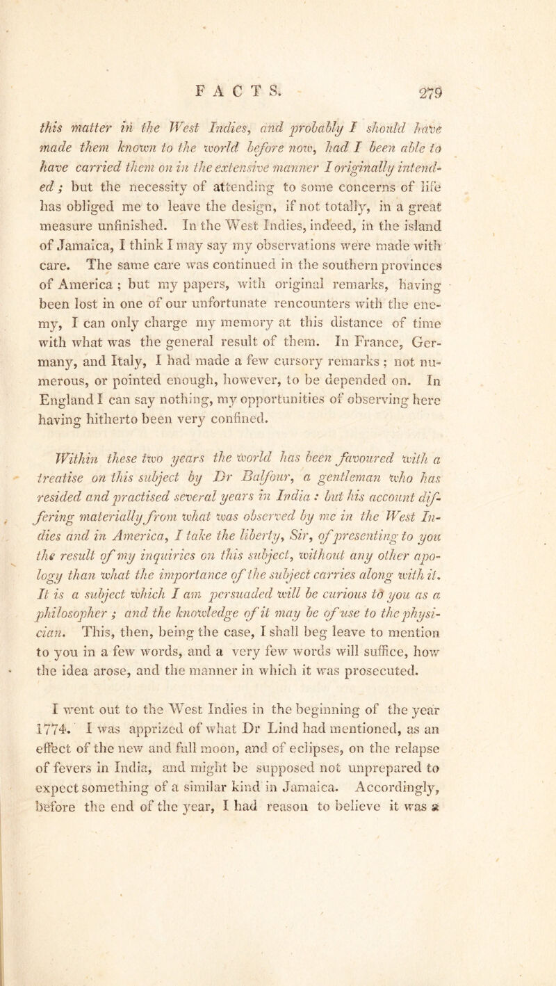 this matter in the West Indies, and probably I should have made them known to the world before now, had I been able to have carried them on in the extensive manner I originally intend- ed ; but the necessity of attending to some concerns of life has obliged me to leave the design, if not totally, in a great measure unfinished. In the West Indies, indeed, in the island of Jamaica, I think I may say my observations were made with care. The same care was continued in the southern provinces of America ; but my papers, with original remarks, having been lost in one of our unfortunate rencounters with the ene- my, I can only charge my memory at this distance of time with what was the general result of them, in France, Ger- many, and Italy, I had made a few cursory remarks ; not nu- merous, or pointed enough, however, to be depended on. In England I can say nothing, my opportunities of observing here having hitherto been very confined. Within these two years the World has been favoured with a treatise on this subject by Dr Balfour, a gentleman who has resided and practised several years in India : builds account dif- fering materially from what was observed by me in the West In- dies and in America, I take the liberty, Sir, of presenting to you the result of my inquiries on this subject, with out any other apo- logy than what the importance of the subject carries along with it. It is a subject which I am persuaded will be curious id you as a, philosopher ; and the knowledge cf it may be of use to the physi- cian. This, then, being the case, I shall beg leave to mention to you in a few words, and a very few words will suffice, how the idea arose, and the manner in which it was prosecuted. I went out to the WTest Indies in the beginning of the year 1774. I was apprized of what Dr Lind had mentioned, as an effect of the new and full moon, and of eclipses, on the relapse of fevers in India, and might be supposed not unprepared to expect something of a similar kind in Jamaica. Accordingly, before the end of the year, I had reason to believe it was at