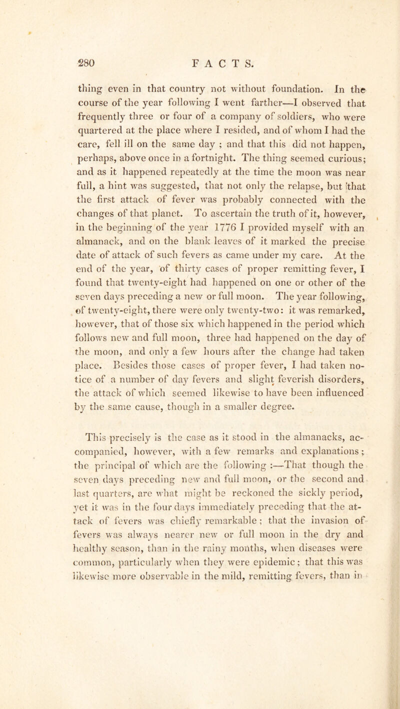 thing even in that country not without foundation. In the course of the year following I went farther—I observed that frequently three or four of a company of soldiers, who were quartered at the place where I resided, and of whom I had the care, fell ill on the same day ; and that this did not happen, perhaps, above once in a fortnight. The thing seemed curious; and as it happened repeatedly at the time the moon was near full, a hint was suggested, that not only the relapse, but ithat the first attack of fever was probably connected with the changes of that planet. To ascertain the truth of it, however, in the beginning of the year 1776 I provided myself with an almanack, and on the blank leaves of it marked the precise date of attack of such fevers as came under my care. At the end of the year, of thirty cases of proper remitting fever, I found that twenty-eight had happened on one or other of the seven days preceding a new or full moon. The year following, of twenty-eight, there were only twenty-two: it w7as remarked, however, that of those six which happened in the period which follows new and full moon, three had happened on the day of the moon, and only a few hours after the change had taken place. Besides those cases of proper fever, I had taken no- tice of a number of day fevers and slight feverish disorders, the attack of which seemed likewise to have been influenced by the same cause, though in a smaller degree. This precisely is the case as it stood in the almanacks, ac- companied, however, with a few remarks and explanations; the principal of which are the following :—That though the seven days preceding new and full moon, or the second and last quarters, are what might be reckoned the sickly period, yet it was in the four days immediately preceding that the at- tack of fevers was chiefly remarkable ; that the invasion of fevers was always nearer new or full moon in the dry and healthy season, than in the rainy months, when diseases were common, particularly when they were epidemic; that this wras likewise more observable in the mild, remitting fevers, than in