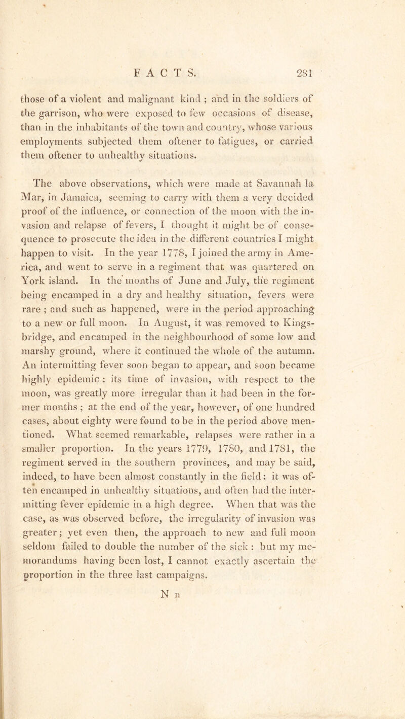 those of a violent and malignant kind ; and in the soldiers of the garrison, who were exposed to few occasions of disease, than in the inhabitants of the town and country, whose various employments subjected them oftener to fatigues, or carried them oftener to unhealthy situations. The above observations, which were made at Savannah la Mar, in Jamaica, seeming to carry with them a very decided proof of the influence, or connection of the moon with the in- vasion and relapse of fevers, I thought it might be of conse- quence to prosecute the idea in the different countries! might happen to visit. In the year 1778, I joined the army in Ame- rica, and went to serve in a regiment that was quartered on York island. In the months of June and July, the regiment being encamped in a dry and healthy situation, fevers were rare ; and such as happened, were in the period approaching to a new or full moon. In August, it was removed to Kings- bridge, and encamped in the neighbourhood of some low and marshy ground, where it continued the whole of the autumn. An intermitting fever soon began to appear, and soon became highly epidemic : its time of invasion, with respect to the moon, was greatly more irregular than it had been in the for- mer months ; at the end of the year, however, of one hundred cases, about eighty were found to be in the period above men- tioned. What seemed remarkable, relapses were rather in a smaller proportion. In the years 1779, 1780, and 1781, the regiment served in the southern provinces, and may be said, indeed, to have been almost constantly in the field: it was of- ten encamped in unhealthy situations, and often had the inter- mitting fever epidemic in a high degree. When that was the case, as was observed before, the irregularity of invasion was greater; yet even then, the approach to new and full moon seldom failed to double the number of the sick : but my me- morandums having been lost, I cannot exactly ascertain the proportion in the three last campaigns. N n