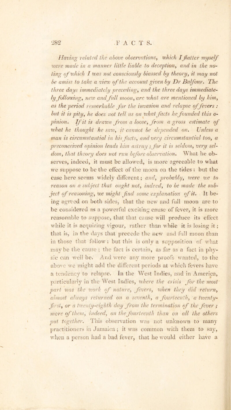 Having related the above observations, which Iflatter myself were made in a manner little liable to deception, and in the no- ting of which I was not consciously biassed by theory, it may not be amiss to take a view of the account given by Dr Balfour. The three days immediately preceding, and the three days immediate- ly following, new andfull moon, arc what are mentioned by him, as the period remarkable for the invasion and relapse offerers ; but it is pity, he does not tell us on what facts he founded this o- pinion. If it is drawn from a loose, from a gross estimate of what he thought he saw, it cannot be depended on. Unless a man is circumstantial in his facts, and very circumstantial too, a preconceived opinion leads him astray ; for it is seldom, very sel- dom, that theory does not run before observation. What he ob- serves, indeed, it must be allowed, is more agreeable to what we suppose to be the effect of the moon on the tides : but the case here seems widely different; and, probably, were we to reason on a subject that ought not, indeed, to be made the sub- ject of reasoning, we might flnd some explanation of it. It be- ing agreed on both sides, that the new and full moon are to be considered as a powerful exciting cause of fever, it is more reasonable to suppose, that that cause will produce its effect while it is acquiring vigour, rather than while it is losing it; that is, in the days that precede the new and full moon than in those that follow : but this is only a supposition of what maybe the cause ; the fact is certain, as far as a fact in phy- sic can well be. And were any more proofs wanted, to the above we might add the different periods at which fevers have a tendency to relapse. In the West Indies, and in America, particularly in the West Indies, where the crisis for the most pari was the work of nature, fevers, when they did return, almost always returned on a seve?ith, a fourteenth, a twenty- first, or a twenty-eighth day from the termination of the fever ; more of them, indeed, on the fourteenth than on all the others put together. This observation was not unknown to many practitioners in Jamaica; it was common with them to say, when a person had a bad fever, that he would either have a