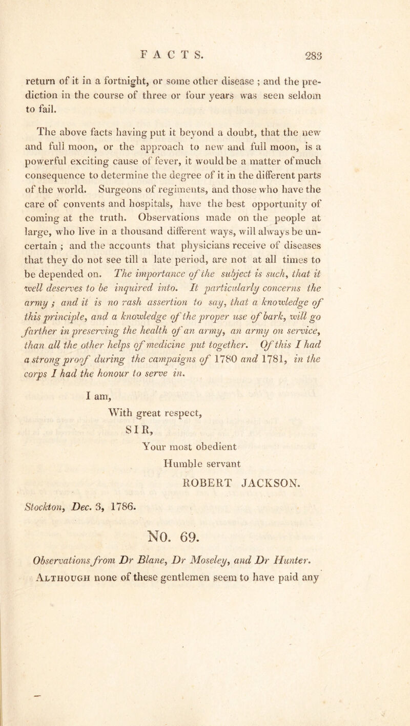 return of it in a fortnight, or some other disease ; and the pre- diction in the course of three or four years was seen seldom to fail. The above facts having put it beyond a doubt, that the new and full moon, or the approach to new and full moon, is a powerful exciting cause of fever, it would be a matter of much consequence to determine the degree of it in the different parts of the world. Surgeons of regiments, and those who have the care of convents and hospitals, have the best opportunity of coming at the truth. Observations made on the people at large, who live in a thousand different ways, will always be un- certain ; and the accounts that physicians receive of diseases that they do not see till a late period, are not at all times to be depended on. The importance o f the subject is such, that it well deserves to be inquired into. It particularly concerns the army ; and it is no rash assertion to say, that a knowledge of this principle, and a knowledge of the proper use of bark, will go farther in preserving the health of an army, an army on service, than all the other helps of medicine put together. Of this I had a strong proof during the campaigns of 1780 and 1781, in the corps I had the honour to serve in. I am, With great respect, SIR, Your most obedient Humble servant ROBERT JACKSON. Stockton, Dec. 3, 1786. NO. 69- Observations from Dr Blane, Dr Moseley, and Dr Hunter. Although none of these gentlemen seem to have paid any