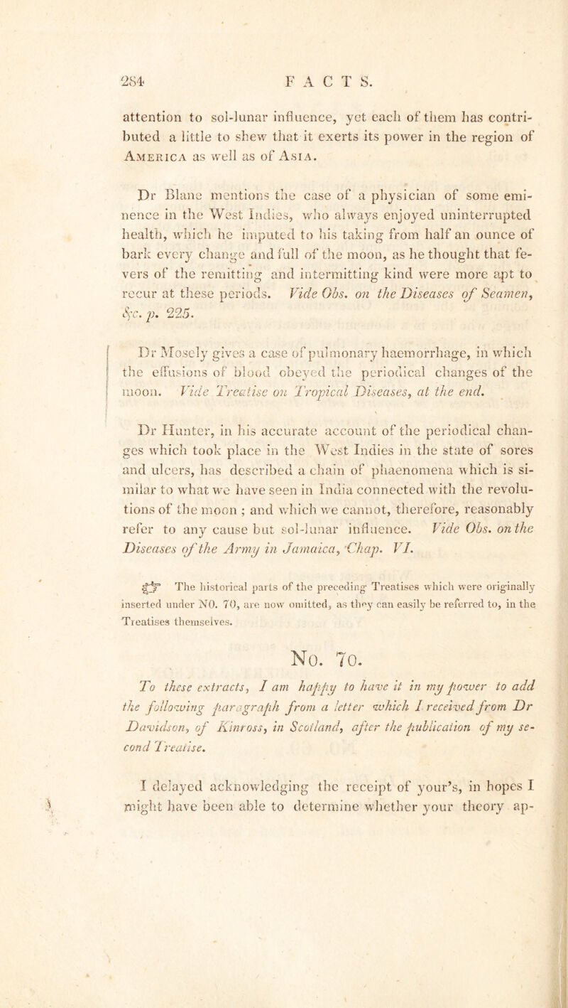 attention to sol-lunar influence, yet each of them has contri- buted a little to shew that it exerts its power in the region of America as well as of Asia. Dr Blane mentions the case of a physician of some emi- nence in the West Indies, who always enjoyed uninterrupted health, which he imputed to his taking from half an ounce of bark every change and full of the moon, as bethought that fe- vers of the remitting and intermitting kind were more apt to recur at these periods. Vide Ohs. on the Diseases of Seamen, &$c. p. 225. Dr Mosely gives a case of pulmonary haemorrhage, in which the effusions of blood obeyed the periodical changes of the moon. Vide Treatise on Tropical Diseases, at the end. Dr Hunter, in his accurate account of the periodical chan- ges which took place in the West Indies in the state of sores and ulcers, has described a chain of phaenomena which is si- milar to what we have seen in India connected with the revolu- tions of the moon ; and which we cannot, therefore, reasonably refer to any cause but sol-lunar influence. Vide Ohs. on the Diseases of the Army in Jamaica, Chap. VI. The historical parts of the preceding1 Treatises which were orig'inally inserted under NO. 70, are now omitted, as they can easily be referred to, in the; Treatises themselves. No. To. To these extracts, I am happy to have it in my power to add the foliowing paragraph from a letter which I received jrom Dr Davidson, of Kinross, in Scotland, after the publication of my se- cond I realise. I delayed acknowledging the receipt of your’s, in hopes I might have been able to determine whether your theory ap-