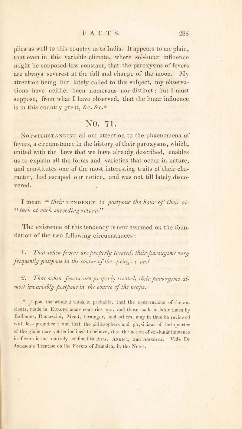 plies as well to this country as to India. It appears to me plain, that even in this variable climate, where sol-lunar influence might be supposed less constant, that the paroxysms of fevers are always severest at the full and change of the moon. My attention being but lately called to this subject, my observa- tions have neither been numerous nor distinct; but I must suppose, from what I have observed, that the lunar influence is in this country great, &c. &c.* NO. 71. Notwithstanding all our attention to the phaenomena of fevers, a circumstance in the history of their paroxysms, which, united with the laws that we have already described, enables us to explain all the forms and varieties that occur in nature, and constitutes one of the most interesting traits of their cha- racter, had escaped our notice, and was not till latety disco- vered. I mean “ their tendency to postpone the hour of their at- u tack at each suceeding return The existence of this tendency is now assumed on the foun- dation of the two following circumstances : 1. That when fevers are properly treated, their paroxysms very frequently postpone in the course of the s firings ; and 2. That when fevers are properly treated, their paroxysms al- most invariably postpone in the course of the neaps. * Upon the whole I think it probable, that the observations of the an- cients, made in Europe many centuries ago, and those made in later times by Ballonius, Ramazzini, Mead, Grainger, and others, may in time be reviewed with less prejudice ; and that the philosophers and physicians of that quarter of the globe may yet be inclined to believe, that the action of sol-lunar influence in fevers is not entirely confined to Asia, Africa, and America. Vide Dr Jackson’s Treatise on the Fevers of Jamaica, in the Notes.