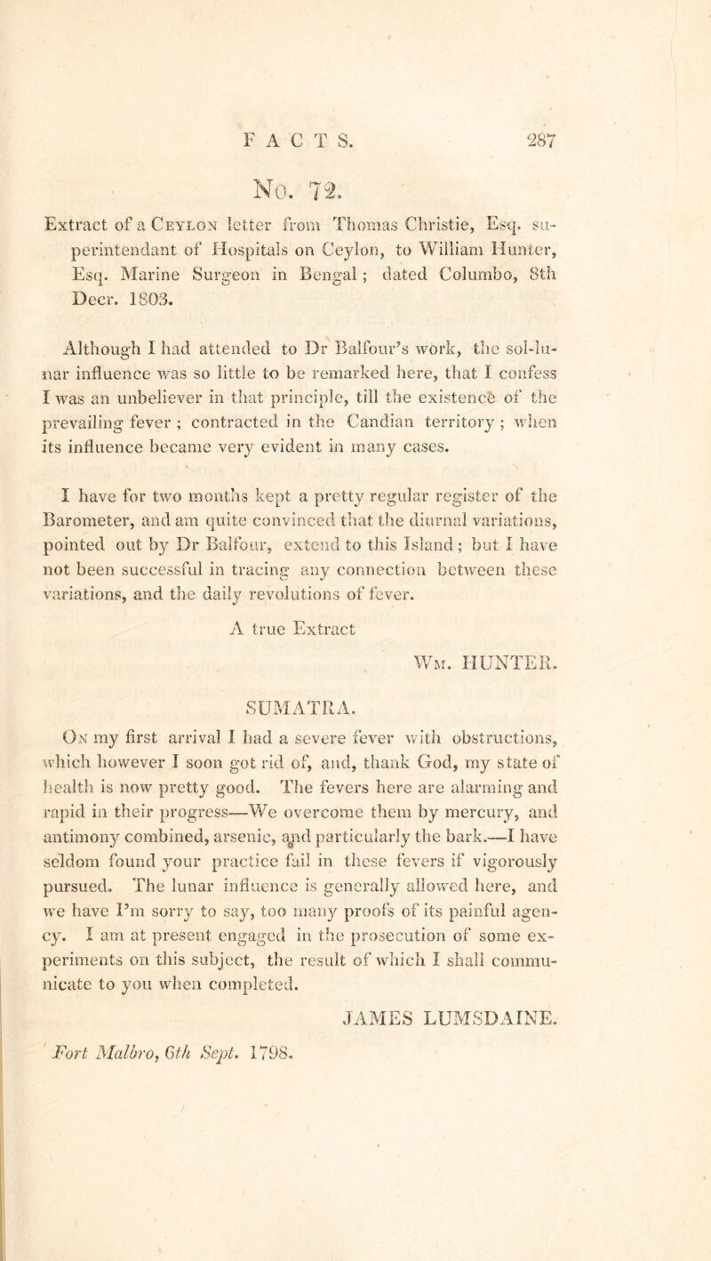No. 72. Extract of a Ceylon letter from Thomas Christie, Esq. su- perintendant of Hospitals on Ceylon, to William Hunter, Esq. Marine Surgeon in Bengal; dated Colombo, 8th Deer. 3 803. Although I had attended to Dr Balfour’s work, the sol-lu- nar influence was so little to be remarked here, that I confess I was an unbeliever in that principle, till the existence of the prevailing fever ; contracted in the Candian territory ; when its influence became very evident in many cases. I have for two months kept a pretty regular register of the Barometer, and am quite convinced that the diurnal variations, pointed out by Dr Balfour, extend to this Island ; but i have not been successful in tracing any connection between these variations, and the daily revolutions of fever. A true Extract Wm. HUNTER. SUMATRA. On my first arrival I had a severe fever with obstructions, which however I soon got rid of, and, thank God, my state of health is now pretty good. The fevers here are alarming and rapid in their progress—-We overcome them by mercury, and antimony combined, arsenic, mid particularly the bark.—I have seldom found your practice fail in these fevers if vigorously pursued. The lunar influence is generally allowed here, and we have I’m sorry to say, too many proofs of its painful agen- cy. I am at present engaged in the prosecution of some ex- periments on this subject, the result of which I shall commu- nicate to you when completed. Fort Malbro, 6th Sept. 1798. JAMES LUMSDAINE.