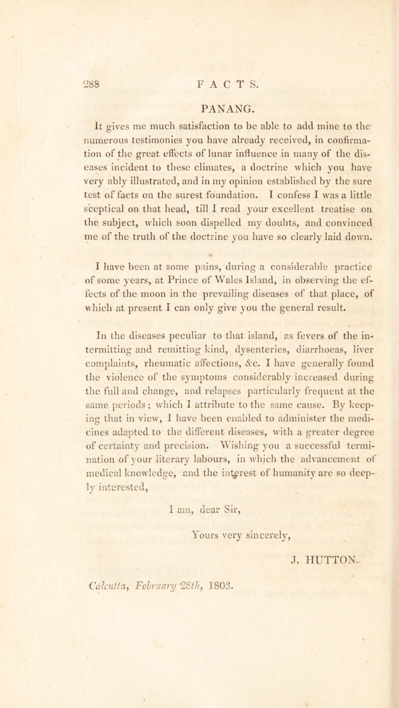PANANG. It gives me much satisfaction to be able to add mine to the numerous testimonies you have already received, in confirma- tion of the great effects of lunar influence in many of the dis- eases incident to these climates, a doctrine which you have very ably illustrated, and in my opinion established by the sure test of facts on the surest foundation. I confess I was a little sceptical on that head, till I read your excellent treatise on the subject, which soon dispelled my doubts, and convinced me of the truth of the doctrine you have so clearly laid down. to I have been at some pains, during a considerable practice of some years, at Prince of Wales Island, in observing the ef- fects of the moon in the prevailing diseases of that place, of which at present I can only give you the general result. In the diseases peculiar to that island, as fevers of the in- termitting and remitting kind, dysenteries, diarrhoeas, liver complaints, rheumatic affections, &c. I have generally found the violence of the symptoms considerably increased during the full and change, and relapses particularly frequent at the same periods; which I attribute to the same cause. By keep- ing that in view, I have been enabled to administer the medi- cines adapted to the different diseases, with a greater degree of certainty and precision. Wishing you a successful termi- nation of your literary labours, in which the advancement of medical knowledge, and the interest of humanity are so deep- ly interested, I am, dear Sir, Yours very sincerely, J. HUTTON, Ualcutla, Fehr nary Of 1th, 1803. I