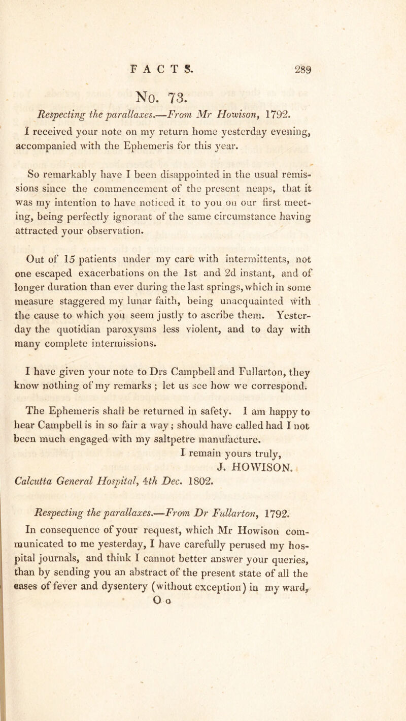 No. 73. Respecting the parallaxes.—From Mr Hoxxison, 1792. I received your note on my return home yesterday evening, accompanied with the Ephemeris for this year. So remarkably have I been disappointed in the usual remis- sions since the commencement of the present neaps, that it was my intention to have noticed it to you on our first meet- ing, being perfectly ignorant of the same circumstance having attracted your observation. Out of 15 patients under my care with intermittents, not one escaped exacerbations on the 1st and 2d instant, and of longer duration than ever during the last springs, which in some measure staggered my lunar faith, being unacquainted with the cause to which you seem justly to ascribe them. Yester- day the quotidian paroxysms less violent, and to day with many complete intermissions. I have given your note to Drs Campbell and Fullarton, they know nothing of my remarks ; let us see how we correspond. The Ephemeris shall be returned in safety. I am happy to hear Campbell is in so fair a way; should have called had I not been much engaged with my saltpetre manufacture. I remain yours truly, J. HOWISON. Calcutta General Hospital, 4th Dec. 1802. Respecting the parallaxes.—From Dr Fullarton, 1792. In consequence of your request, which Mr Howison com- municated to me yesterday, I have carefully perused my hos- pital journals, and think I cannot better answer your queries, than by sending you an abstract of the present state of all the > eases of fever and dysentery (without exception) in my ward, O o