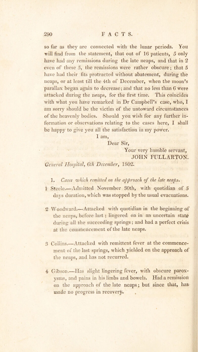 so far as they are connected with the lunar periods. You will find from the statement, that out of 16 patients, 5 only have had any remissions during the late neaps, and that in 2 even of these 5, the remissions were rather obscure; that 5 have had their fits protracted without abatement, during the neaps, or at least till the 4th of December, when the moon’s parallax began again to decrease; and that no less than 6 were attacked during the neaps, for the first time. This coincides with what you have remarked in Dr Campbell’s case, who, I am sorry should be the victim of the untoward circumstances of the heavenly bodies. Should you wish for any further in- formation or observations relating to the cases here, I shall be happy to give you all the satisfaction in my power. I am, Dear Sir, Your very humble servant, JOHN FULLARTON. General Hospital, 6th December, 1802. 1. Cases 'which remitted on the approach of the late neaps. 1 Steele.—Admitted November 30th, with quotidian of 5 days duration, which was stopped by the usual evacuations. 2 Woodward.—Attacked with quotidian in the beginning of the neaps, before last ; lingered on in an uncertain state during all the succeeding springs; and had a perfect crisis at the commencement of the late neaps. 3 Collins.—Attacked with remittent fever at the commence- ment of the last springs, which yielded on the approach of the neaps, and lias not recurred. 4 Gibson,-—Has slight lingering fever, with obscure parox- ysms, and pains in his limbs and bowels. Had a remission on the approach of the late neaps; but since that, hak made no progress in recovery.