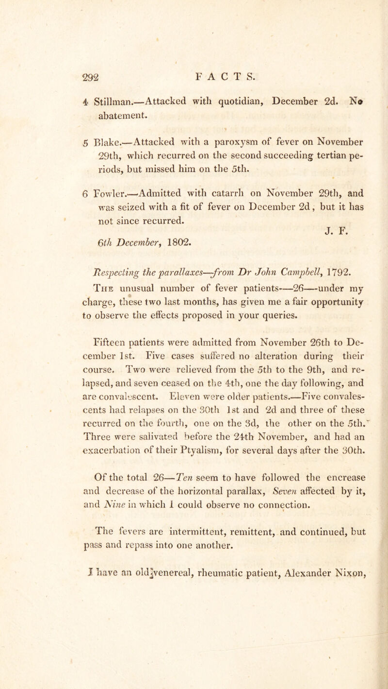 4 Stillman.—Attacked with quotidian, December 2d. N© abatement. 5 Blake.—Attacked with a paroxysm of fever on November 29th, which recurred on the second succeeding tertian pe- riods, but missed him on the 5th. 6 Fowler.—-Admitted with catarrh on November 29th, and was seized with a fit of fever on December 2d, but it has not since recurred. J. F. 6th December, 1802. Respecting the parallaxes—-from Dr John Campbell, 1792. The unusual number of fever patients—26---under my charge, these two last months, has given me a fair opportunity to observe the effects proposed in your queries. Fifteen patients were admitted from November 26th to De- cember 1st. Five cases suffered no alteration during their course. Two were relieved from the 5th to the 9th, and re- lapsed, and seven ceased on the 4th, one the day following, and are convalescent. Eleven were older patients.—Five convales- cents had relapses on the 30th 1st and 2d and three of these recurred on the fourth, one on the 3d, the other on the 5th. Three were salivated before the 24th November, and had an exacerbation of their Ptyalism, for several days after the 30th. Of the total 26—Ten seem to have followed the encrease and decrease of the horizontal parallax, Seven affected by it, and Nine in which 1 could observe no connection. « The fevers are intermittent, remittent, and continued, but pass and repass into one another. I have an oldjvenereal, rheumatic patient, Alexander Nixon,