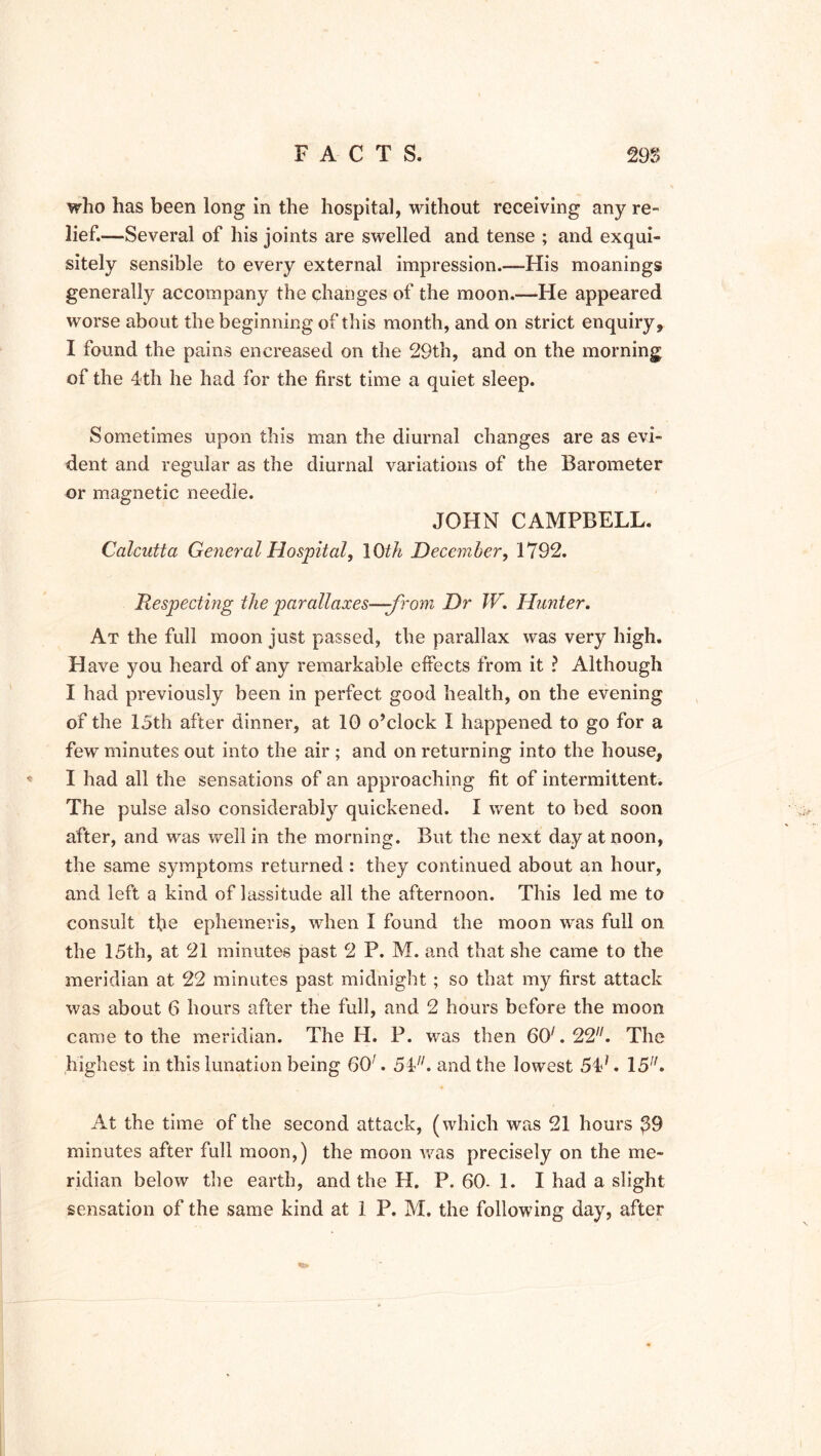 who has been long in the hospital, without receiving any re- lief.—Several of his joints are swelled and tense ; and exqui- sitely sensible to every external impression.—His moanings generally accompany the changes of the moon.—He appeared worse about the beginning of this month, and on strict enquiry, I found the pains encreased on the 29th, and on the morning of the 4th he had for the first time a quiet sleep. Sometimes upon this man the diurnal changes are as evi- dent and regular as the diurnal variations of the Barometer or magnetic needle. JOHN CAMPBELL. Calcutta General Hospital, 10th December, 1792. Respecting the parallaxes—from Dr W. Hunter. At the full moon just passed, the parallax was very high. Have you heard of any remarkable effects from it ? Although I had previously been in perfect good health, on the evening of the 15th after dinner, at 10 o’clock I happened to go for a few minutes out into the air ; and on returning into the house, I had all the sensations of an approaching fit of intermittent. The pulse also considerably quickened. I went to bed soon after, and was well in the morning. But the next day at noon, the same symptoms returned : they continued about an hour, and left a kind of lassitude all the afternoon. This led me to consult the ephemeris, when I found the moon was full on the 15th, at 21 minutes past 2 P. M. and that she came to the meridian at 22 minutes past midnight ; so that my first attack was about 6 hours after the full, and 2 hours before the moon came to the meridian. The H. P. was then 60/.22//. The highest in this lunation being 60'. 54/;. and the lowest 54;. 15. At the time of the second attack, (which was 21 hours $9 minutes after full moon,) the moon was precisely on the me- ridian below the earth, and the H. P.60-1. I had a slight sensation of the same kind at 1 P. M. the following day, after