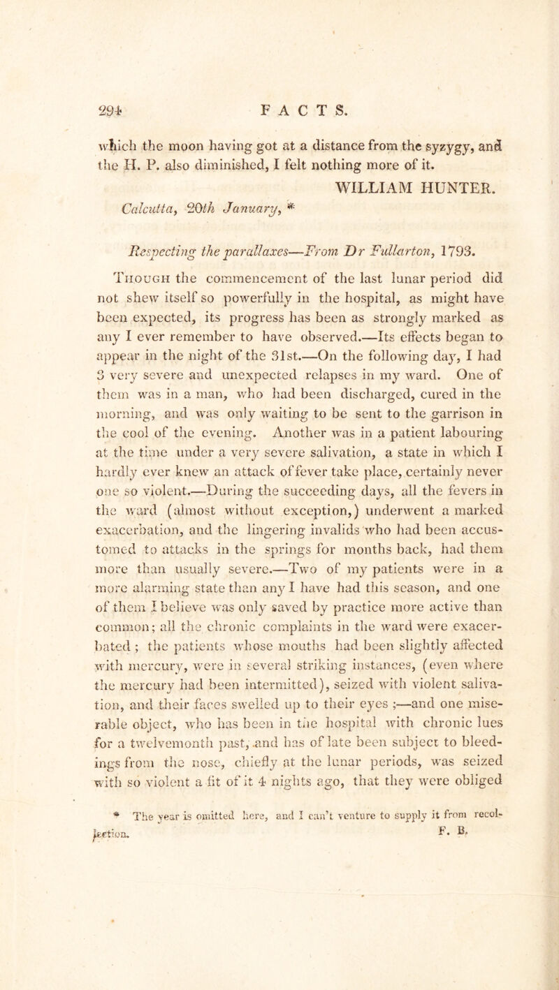 which the moon having got at a distance from the syzygy, and the II, P. also diminished, I felt nothing more of it. WILLIAM HUNTER. Calcutta, 20th January, * Respecting the parallaxes—From Dr Fullarton, 1793. Though the commencement of the last lunar period did not shew itself so powerfully in the hospital, as might have been expected, its progress has been as strongly marked as any I ever remember to have observed.—Its effects began to appear in the night of the 31st.—On the following day, I had 3 very severe and unexpected relapses in my ward. One of them was in a man, who had been discharged, cured in the morning, and was only waiting to be sent to the garrison in the cool of the evening. Another was in a patient labouring at the time under a very severe salivation, a state in which I hardly ever knew an attack of fever take place, certainly never one so violent.—-During the succeeding days, all the fevers in the ward (almost without exception,) underwent a marked exacerbation, and the lingering invalids who had been accus- tomed to attacks in the springs for months back, had them more than usually severe.—Two of my patients were in a more alarming state than any I have had this season, and one of them I believe was only saved by practice more active than common; all the chronic complaints in the ward were exacer- bated ; the patients whose mouths had been slightly affected with mercury, were in several striking instances, (even where the mercury had been intermitted), seized with violent saliva- tion, and their faces swelled up to their eyes ;—and one mise- rable object, who has been in the hospital with chronic lues for a twelvemonth past, .and has of late been subject to bleed- ings from the nose, chiefly at the lunar periods, was seized with so violent a fit of it 4 nights ago, that they were obliged * The year is omitted here, and I can’t venture to supply it from recob F. B. jketion.