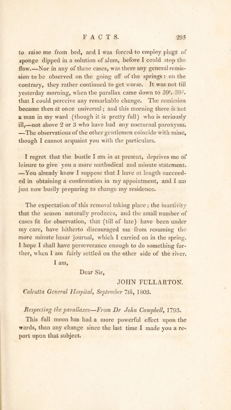 to raise me from bed, and I was forced to employ plugs of sponge dipped in a solution of alum, before I could stop the flow.—Nor in any of these cases, was there any general remis- sion to be observed on the going off of the springs : on the contrary, they rather continued to get worse. It was not till yesterday morning, when the parallax came down to 59h 3B/y. that I could perceive any remarkable change. The remission became then at once universal; and this morning there is not a man in my ward (though it is pretty full) who is seriously ill,——not above 2 or 3 who have had any nocturnal paroxysm. —The observations of the other gentlemen coincide with mine, though I cannot acquaint you with the particulars. I regret that the bustle I am in at present, deprives me of leisure to give you a more methodical and minute statement. —You already know I suppose that I have at length succeed- ed in obtaining a confirmation in my appointment, and i am just now busily preparing to change my residence. The expectation of this removal taking place ; the inactivity that the season naturally produces, and the small number of cases fit for observation, that (till of late) have been under my care, have hitherto discouraged me from resuming the more minute lunar journal, which I carried on in the spring. I hope I shall have perseverance enough to do something fur- ther, when I am fairly settled on the other side of the river. I am, Dear Sir, JOHN FULLARTON. Calcutta General Hospital, September 7th, 1803. Respecting the parallaxes—From Dr John Campbell, 1793. This full moon has had a more powerful effect upon the wards, than any change since the last time I made you a re- port upon that subject.