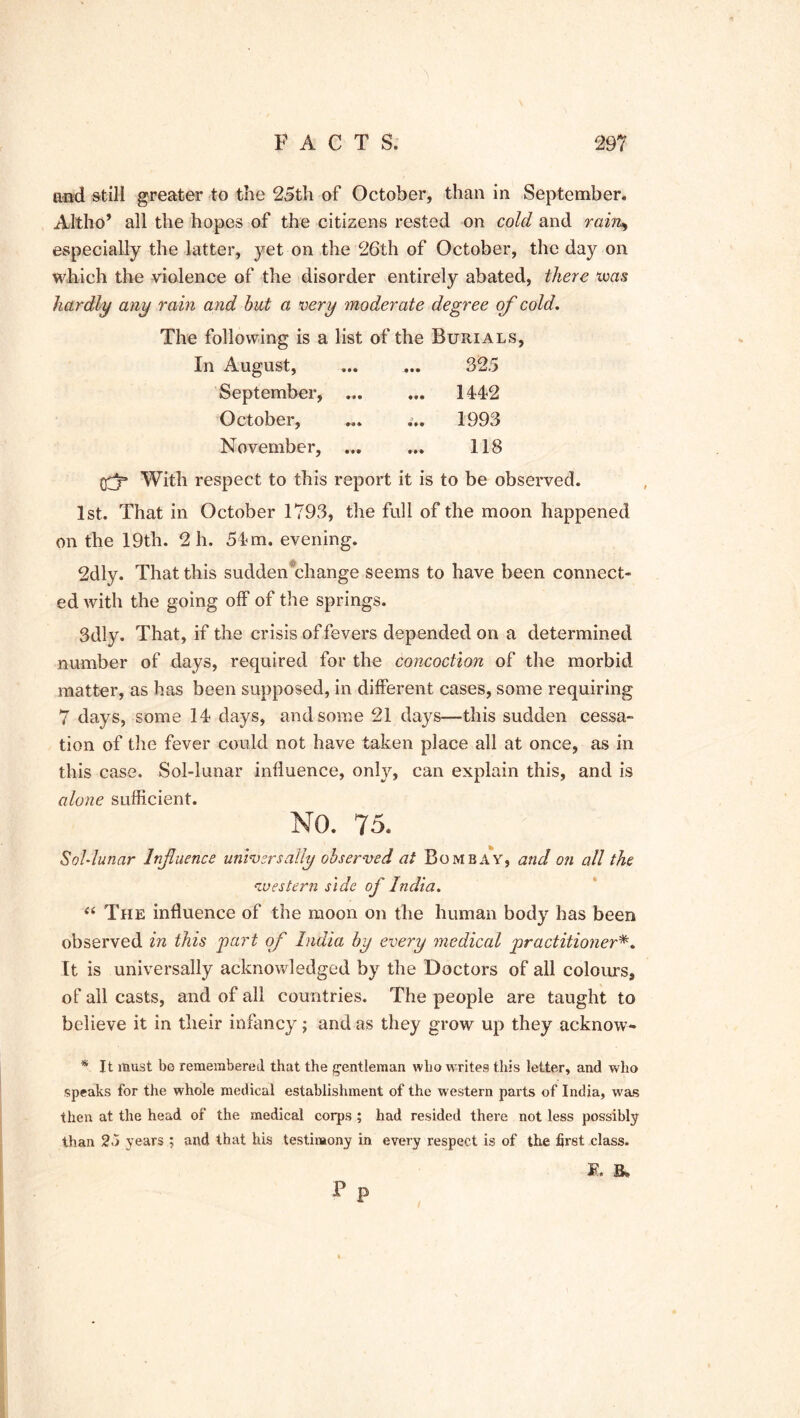 and still greater to the 25th of October, than in September* Altho’ all the hopes of the citizens rested on cold and rain., especially the latter, yet on the 26th of October, the day on which the violence of the disorder entirely abated, there teas hardly any rain and but a very moderate degree of cold. The following is a list of the Burials, In August, ... ... 32.5 September, 1442 October, ... ... 1993 November, ... ... 118 (rjp With respect to this report it is to be observed. 1st. That in October 1793, the full of the moon happened on the 19th. 2 h. 54 m. evening. 2dly. That this sudden^change seems to have been connect- ed with the going off of the springs. 3dly. That, if the crisis of fevers depended on a determined number of days, required for the concoction of the morbid matter, as has been supposed, in different cases, some requiring 7 days, some 14 clays, and some 21 days—this sudden cessa- tion of the fever could not have taken place all at once, as in this case. Sol-lunar influence, only, can explain this, and is alone sufficient. NO. 75. Sol-lunar Influence universally observed at Bombay, and on all the western side of India. “ The influence of the moon on the human body has been observed in this part of India by every medical practitioner It is universally acknowledged by the Doctors of all colours, of all casts, and of all countries. The people are taught to believe it in their infancy; and as they grow up they acknow- * It must bo remembered that the gentleman who writes this letter, and who speaks for the whole medical establishment of the western parts of India, was then at the head of the medical corps ; had resided there not less possibly than 2o years ; and that his testimony in every respect is of the first class. M. p P