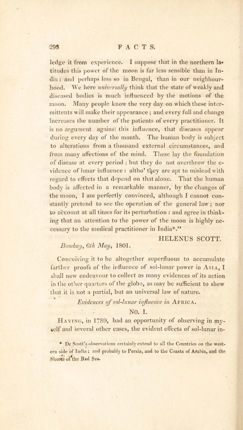ledge it from experience. I suppose that in the northern la- titudes this power of the moon is far less sensible than in In- dia : and perhaps less so in Bengal, than in our neighbour- hood. We here universally think that the state of weakly and diseased bodies is much influenced by the motions of the moon. Many people know the very day on which these inter- inittents will make their appearance ; and every full and change increases the number of the patients of every practitioner. It is no argument against this influence, that diseases appear during every day of the month. The human body is subject to alterations from a thousand external circumstances, and from many affections of the mind. These lay the foundation of disease at every period ; but they do not overthrow the e- vidence of lunar influence : altho’ tljey are apt to mislead with regard to effects that depend on that alone. That the human body is affected in a remarkable manner, by the changes of the moon, I am perfectly convinced, although I cannot con- stantly pretend to see the operation of the general law ; nor to account at all times for its perturbation : and agree in think- ing that an attention to the power of the moon is highly ne- cessary to the medical practitioner in India*.” HELENUS SCOTT. Bombay, 6th May, 1801. Conceiving it to be altogether superfluous to accumulate farther proofs of the influence of sol-lunar power in Asia, I shall now endeavour to collect as many evidences of its action in the other quarters of the globe, as may be sufficient to shew that it is not a partial, but an universal law of nature. Evidences of sol-lunar influence in Africa. - NO. I. Having, in 1789, had an opportunity of observing in my- self and several other cases, the evident effects of sol-lunar in- * Or Scott’s observations certainty extend to all the Countries on the west- ern side of India; and probabty to Persia, and to the Coasts of Arabia, and the .Shores of the fled Sea.