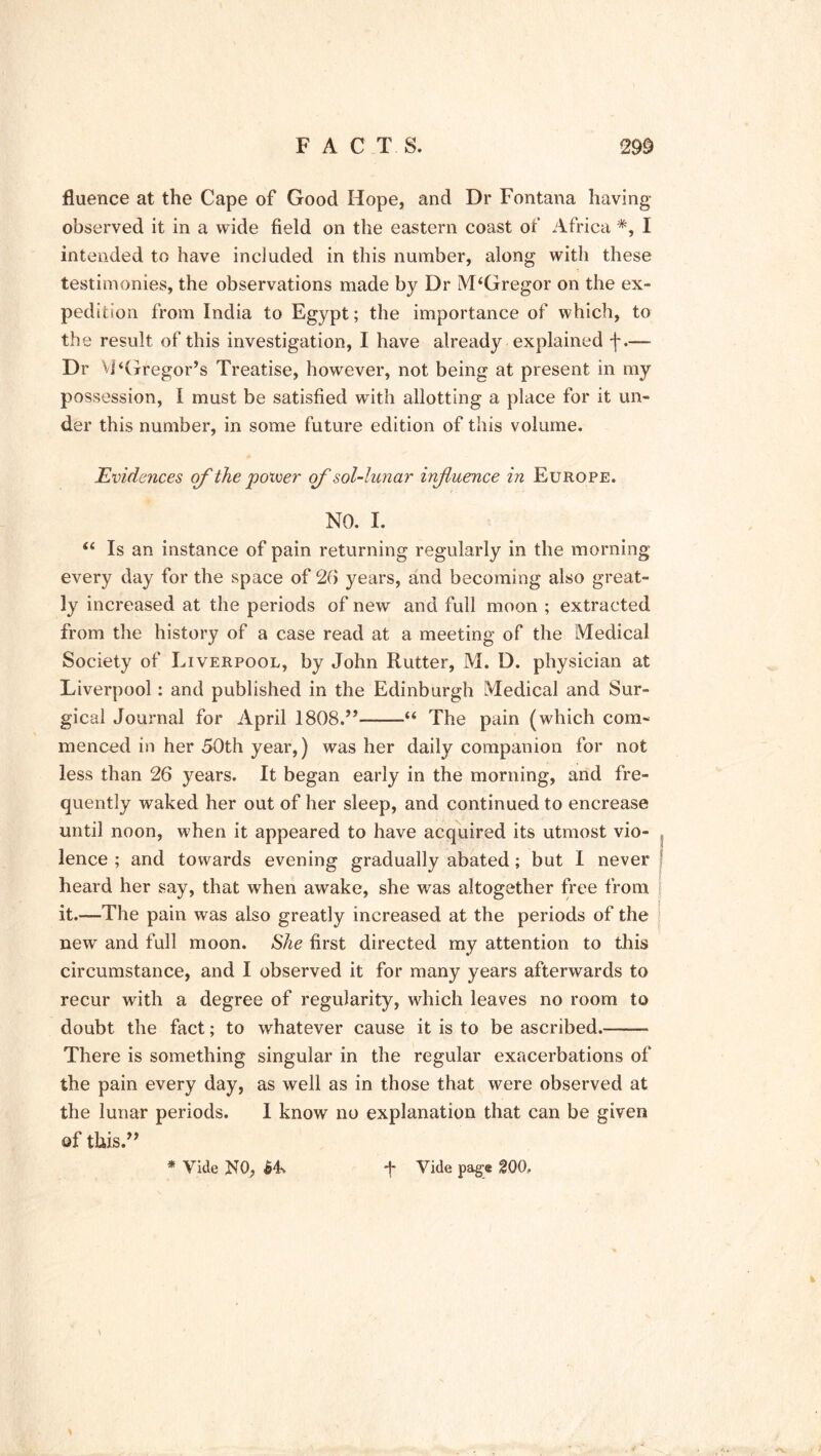 fluence at the Cape of Good Hope, and Dr Fontana having observed it in a wide field on the eastern coast of Africa *, I intended to have included in this number, along with these testimonies, the observations made by Dr McGregor on the ex- pedition from India to Egypt; the importance of which, to the result of this investigation, I have already explained f.— Dr Vi‘Gregor’s Treatise, however, not being at present in my possession, I must be satisfied with allotting a place for it un- der this number, in some future edition of this volume. Evidences of the poiver of' sol-lunar influence in Europe. NO. I. “ Is an instance of pain returning regularly in the morning every day for the space of 20 years, and becoming also great- ly increased at the periods of new and full moon ; extracted from the history of a case read at a meeting of the Medical Society of Liverpool, by John Rutter, M. D. physician at Liverpool: and published in the Edinburgh Medical and Sur- gical Journal for April 1808.’’--—“ The pain (which com- menced in her 50th year,) was her daily companion for not less than 26 years. It began early in the morning, and fre- quently waked her out of her sleep, and continued to encrease until noon, when it appeared to have acquired its utmost vio- lence ; and towards evening gradually abated; but I never heard her say, that when awake, she was altogether free from | it.—The pain was also greatly increased at the periods of the new and full moon. She first directed my attention to this circumstance, and I observed it for many years afterwards to recur with a degree of regularity, which leaves no room to doubt the fact; to whatever cause it is to be ascribed.—— There is something singular in the regular exacerbations of the pain every day, as well as in those that were observed at the lunar periods. I know no explanation that can be given of this.” * Vide R0, 64-v Vide page 200. k