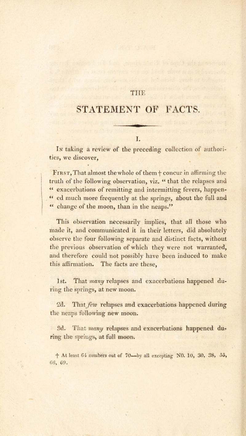 THE STATEMENT OF FACTS. i. In taking a review of the preceding collection of authori- ties, we discover, » First, That almost the whole of them f concur in affirming the truth of the following observation, viz. “ that the relapses and “ exacerbations of remitting and intermitting fevers, happen- <e ed much more frequently at the springs, about the full and “ change of the moon, than in the neaps.” This observation necessarily implies, that all those who made it, and communicated it in their letters, did absolutely observe the four following separate and distinct facts, without the previous observation of which they were not warranted, and therefore could not possibly have been induced to make this affirmation. The facts are these, 1st. That many relapses and exacerbations happened du- ring the springs, at new moon. 2d. That/etc relapses and exacerbations happened during the neaps following new moon. 3d. That many relapses and exacerbations happened du- ring the springs* at full moon. *|* At least 64 numbers out of 70—by all excepting- NO. 10, 30, 38, 55, 66, 69.