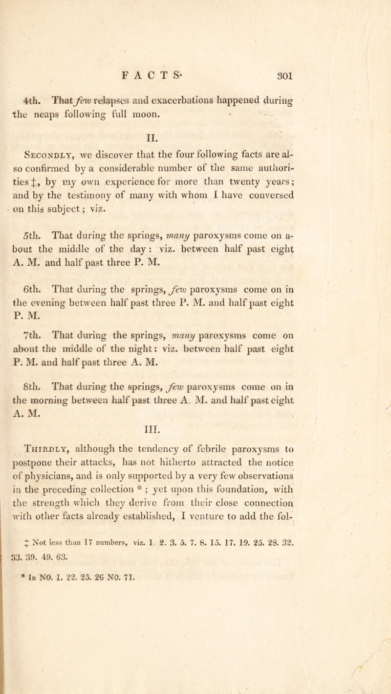4th. That few relapses and exacerbations happened during the neaps following full moon. II. Secondly, we discover that the four following facts are al- so confirmed by a considerable number of the same authori- ties^:, by my own experience for more than twenty years; and by the testimony of many with whom I have conversed on this subject; viz. 5th. That during the springs, many paroxysms come on a- bout the middle of the day: viz. between half past eight A. M. and half past three P. M. 6th. That during the springs, fevo paroxysms come on in the evening between half past three P. M. and half past eight P. M. 7th. That during the springs, many paroxysms come on about the middle of the night: viz. between half past eight P. M. and half past three A. M. 8th. That during the springs, fexo paroxysms come on in the morning between half past three A. M. and half past eight A. M. III. Thirdly, although the tendency of febrile paroxysms to postpone their attacks, has not hitherto attracted the notice of physicians, and is only supported by a very few observations in the preceding collection % ; yet upon this foundation, with the strength which they derive from their close connection with other facts already established, I venture to add the fol- J Not less than 17 numbers, viz. 1. 2. 3. 5. 7. 8. 15. 17. 19. 25. 28. 32. 33. 39. 49. 63. * In NO. 1. 22. 25. 26 NO. 71.