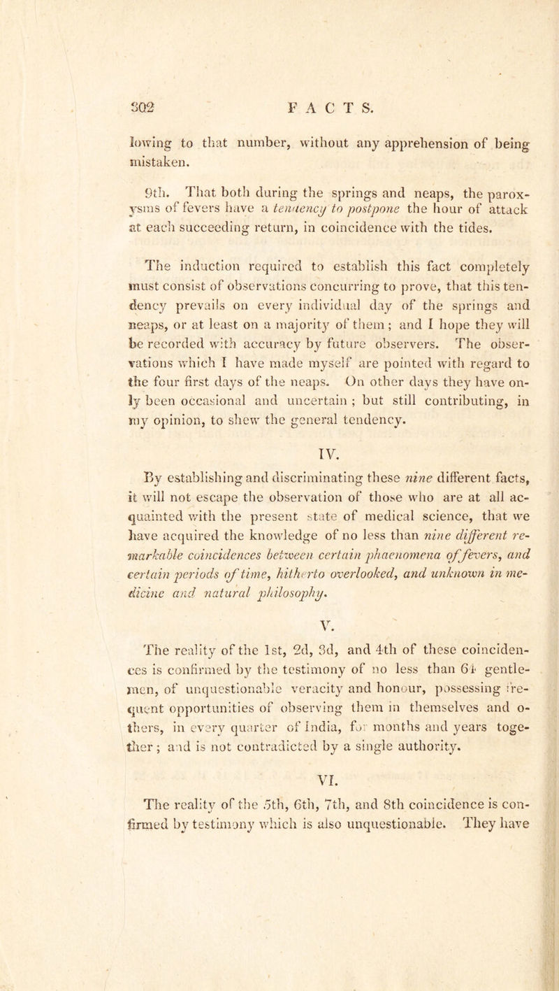 3G2 F A C T S. lowing to tliat number, without any apprehension of being mistaken. 9th. That both during the springs and neaps, the parox- ysms of fevers have a tendency to postpone the hour of attack at each succeeding return, in coincidence with the tides. The induction required to establish this fact completely must consist of observations concurring to prove, that this ten- dency prevails on every individual day of the springs and neaps, or at least on a majorit)r of them; and I hope they will ibe recorded with accuracy by future observers. The obser- vations which I have made myself are pointed with regard to the four first days of the neaps. On other days they have on- ly been occasional and uncertain ; but still contributing, in my opinion, to shew the general tendency. IV. By establishing and discriminating these nine different facts, it will not escape the observation of those who are at all ac- quainted with the present state of medical science, that we liave acquired the knowledge of no less than nine different re- markable coincidences between certain phaenomena of fevers, and certain periods of time, hitherto overlooked, and unknown in me- dicine and natural philosophy. V. The reality of the 1st, 2d, 3d, and 4th of these coinciden- ces is confirmed by the testimony of no less than 64 gentle- men, of unquestionable veracity and honour, possessing fre- quent opportunities of observing them in themselves and o- thers, in every quarter of India, for months and years toge- ther ; and is not contradicted by a single authority. VI. The reality of the 5th, 6th, 7th, and 8th coincidence is con- firmed by testimony which is also unquestionable. They have